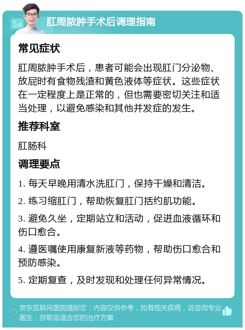 肛周脓肿手术后调理指南 常见症状 肛周脓肿手术后，患者可能会出现肛门分泌物、放屁时有食物残渣和黄色液体等症状。这些症状在一定程度上是正常的，但也需要密切关注和适当处理，以避免感染和其他并发症的发生。 推荐科室 肛肠科 调理要点 1. 每天早晚用清水洗肛门，保持干燥和清洁。 2. 练习缩肛门，帮助恢复肛门括约肌功能。 3. 避免久坐，定期站立和活动，促进血液循环和伤口愈合。 4. 遵医嘱使用康复新液等药物，帮助伤口愈合和预防感染。 5. 定期复查，及时发现和处理任何异常情况。