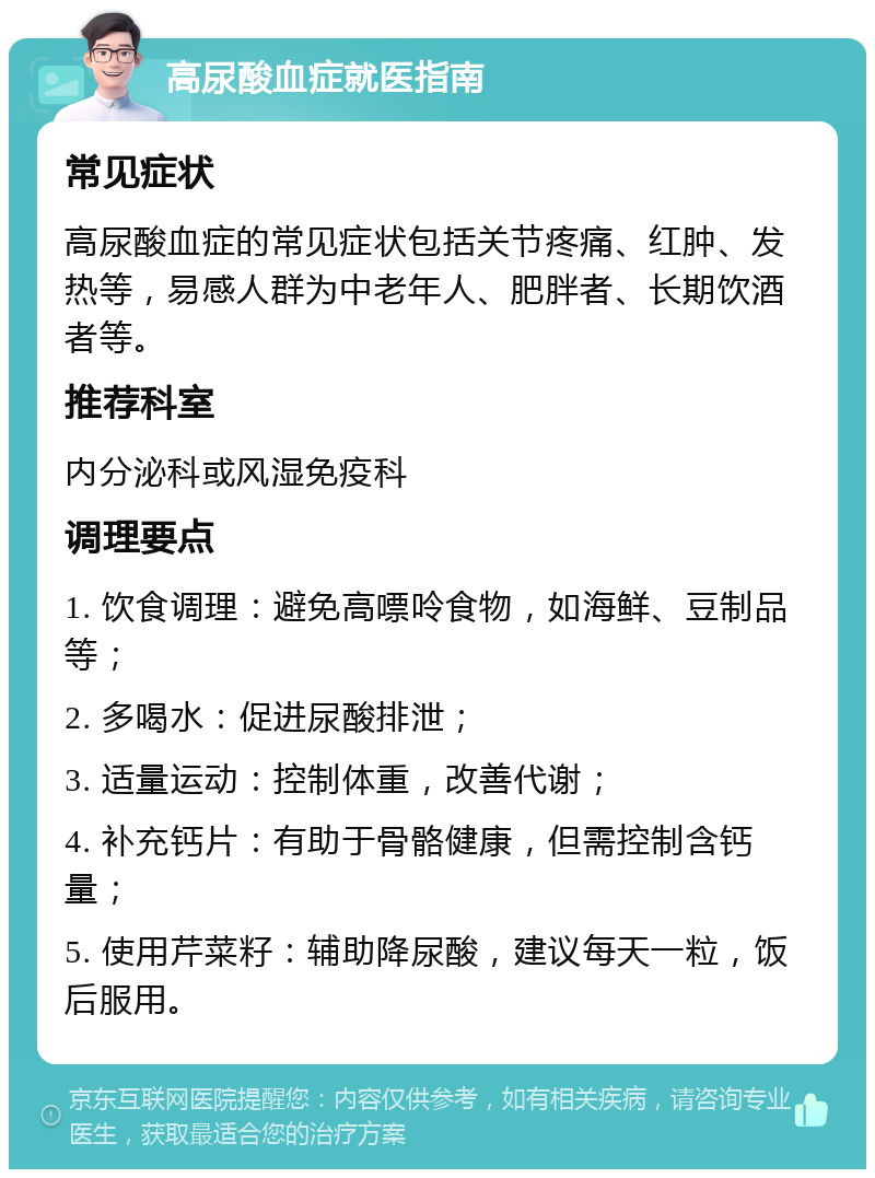 高尿酸血症就医指南 常见症状 高尿酸血症的常见症状包括关节疼痛、红肿、发热等，易感人群为中老年人、肥胖者、长期饮酒者等。 推荐科室 内分泌科或风湿免疫科 调理要点 1. 饮食调理：避免高嘌呤食物，如海鲜、豆制品等； 2. 多喝水：促进尿酸排泄； 3. 适量运动：控制体重，改善代谢； 4. 补充钙片：有助于骨骼健康，但需控制含钙量； 5. 使用芹菜籽：辅助降尿酸，建议每天一粒，饭后服用。