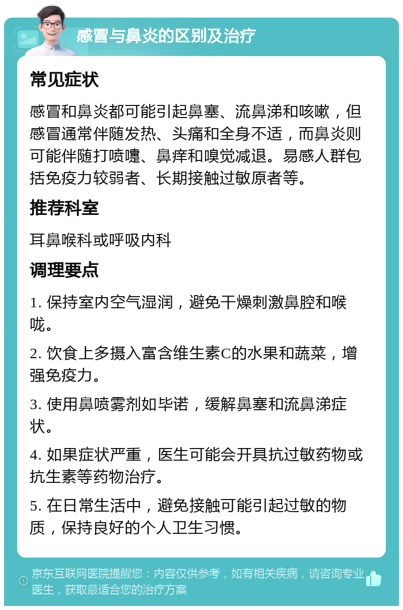 感冒与鼻炎的区别及治疗 常见症状 感冒和鼻炎都可能引起鼻塞、流鼻涕和咳嗽，但感冒通常伴随发热、头痛和全身不适，而鼻炎则可能伴随打喷嚏、鼻痒和嗅觉减退。易感人群包括免疫力较弱者、长期接触过敏原者等。 推荐科室 耳鼻喉科或呼吸内科 调理要点 1. 保持室内空气湿润，避免干燥刺激鼻腔和喉咙。 2. 饮食上多摄入富含维生素C的水果和蔬菜，增强免疫力。 3. 使用鼻喷雾剂如毕诺，缓解鼻塞和流鼻涕症状。 4. 如果症状严重，医生可能会开具抗过敏药物或抗生素等药物治疗。 5. 在日常生活中，避免接触可能引起过敏的物质，保持良好的个人卫生习惯。