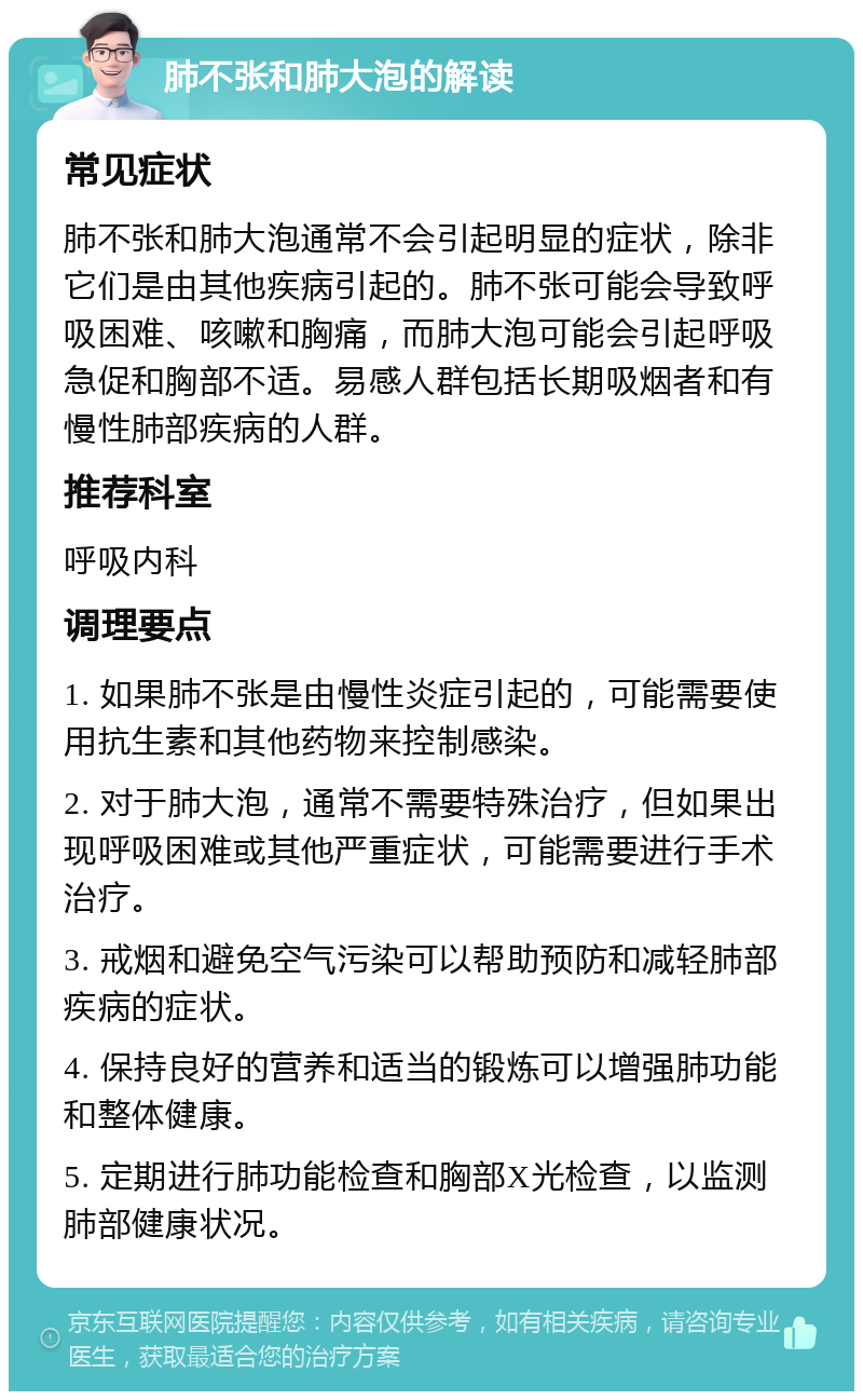 肺不张和肺大泡的解读 常见症状 肺不张和肺大泡通常不会引起明显的症状，除非它们是由其他疾病引起的。肺不张可能会导致呼吸困难、咳嗽和胸痛，而肺大泡可能会引起呼吸急促和胸部不适。易感人群包括长期吸烟者和有慢性肺部疾病的人群。 推荐科室 呼吸内科 调理要点 1. 如果肺不张是由慢性炎症引起的，可能需要使用抗生素和其他药物来控制感染。 2. 对于肺大泡，通常不需要特殊治疗，但如果出现呼吸困难或其他严重症状，可能需要进行手术治疗。 3. 戒烟和避免空气污染可以帮助预防和减轻肺部疾病的症状。 4. 保持良好的营养和适当的锻炼可以增强肺功能和整体健康。 5. 定期进行肺功能检查和胸部X光检查，以监测肺部健康状况。