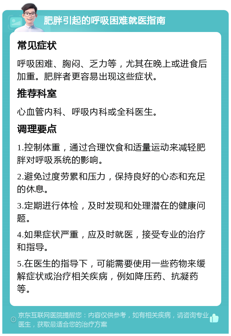 肥胖引起的呼吸困难就医指南 常见症状 呼吸困难、胸闷、乏力等，尤其在晚上或进食后加重。肥胖者更容易出现这些症状。 推荐科室 心血管内科、呼吸内科或全科医生。 调理要点 1.控制体重，通过合理饮食和适量运动来减轻肥胖对呼吸系统的影响。 2.避免过度劳累和压力，保持良好的心态和充足的休息。 3.定期进行体检，及时发现和处理潜在的健康问题。 4.如果症状严重，应及时就医，接受专业的治疗和指导。 5.在医生的指导下，可能需要使用一些药物来缓解症状或治疗相关疾病，例如降压药、抗凝药等。