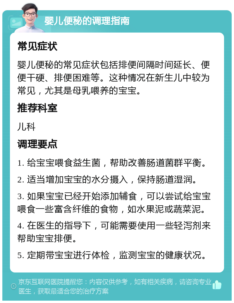 婴儿便秘的调理指南 常见症状 婴儿便秘的常见症状包括排便间隔时间延长、便便干硬、排便困难等。这种情况在新生儿中较为常见，尤其是母乳喂养的宝宝。 推荐科室 儿科 调理要点 1. 给宝宝喂食益生菌，帮助改善肠道菌群平衡。 2. 适当增加宝宝的水分摄入，保持肠道湿润。 3. 如果宝宝已经开始添加辅食，可以尝试给宝宝喂食一些富含纤维的食物，如水果泥或蔬菜泥。 4. 在医生的指导下，可能需要使用一些轻泻剂来帮助宝宝排便。 5. 定期带宝宝进行体检，监测宝宝的健康状况。