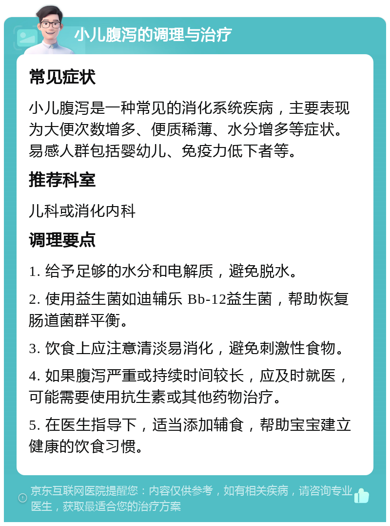 小儿腹泻的调理与治疗 常见症状 小儿腹泻是一种常见的消化系统疾病，主要表现为大便次数增多、便质稀薄、水分增多等症状。易感人群包括婴幼儿、免疫力低下者等。 推荐科室 儿科或消化内科 调理要点 1. 给予足够的水分和电解质，避免脱水。 2. 使用益生菌如迪辅乐 Bb-12益生菌，帮助恢复肠道菌群平衡。 3. 饮食上应注意清淡易消化，避免刺激性食物。 4. 如果腹泻严重或持续时间较长，应及时就医，可能需要使用抗生素或其他药物治疗。 5. 在医生指导下，适当添加辅食，帮助宝宝建立健康的饮食习惯。