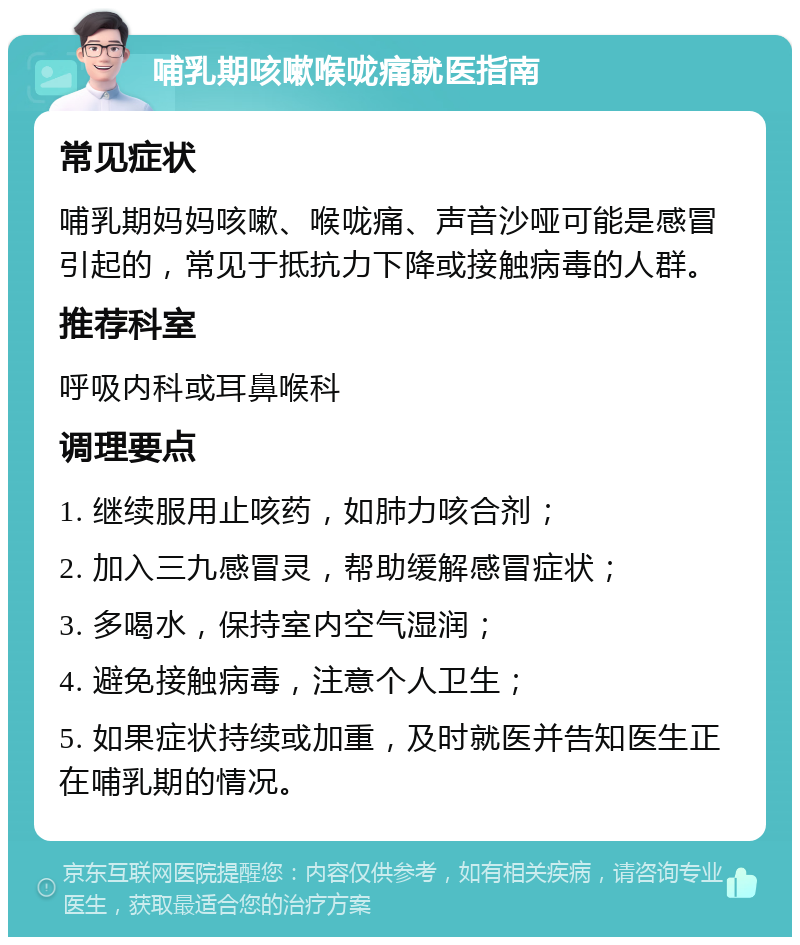 哺乳期咳嗽喉咙痛就医指南 常见症状 哺乳期妈妈咳嗽、喉咙痛、声音沙哑可能是感冒引起的，常见于抵抗力下降或接触病毒的人群。 推荐科室 呼吸内科或耳鼻喉科 调理要点 1. 继续服用止咳药，如肺力咳合剂； 2. 加入三九感冒灵，帮助缓解感冒症状； 3. 多喝水，保持室内空气湿润； 4. 避免接触病毒，注意个人卫生； 5. 如果症状持续或加重，及时就医并告知医生正在哺乳期的情况。