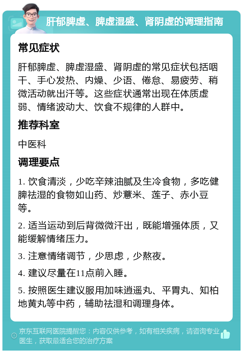 肝郁脾虚、脾虚湿盛、肾阴虚的调理指南 常见症状 肝郁脾虚、脾虚湿盛、肾阴虚的常见症状包括咽干、手心发热、内燥、少语、倦怠、易疲劳、稍微活动就出汗等。这些症状通常出现在体质虚弱、情绪波动大、饮食不规律的人群中。 推荐科室 中医科 调理要点 1. 饮食清淡，少吃辛辣油腻及生冷食物，多吃健脾祛湿的食物如山药、炒薏米、莲子、赤小豆等。 2. 适当运动到后背微微汗出，既能增强体质，又能缓解情绪压力。 3. 注意情绪调节，少思虑，少熬夜。 4. 建议尽量在11点前入睡。 5. 按照医生建议服用加味逍遥丸、平胃丸、知柏地黄丸等中药，辅助祛湿和调理身体。