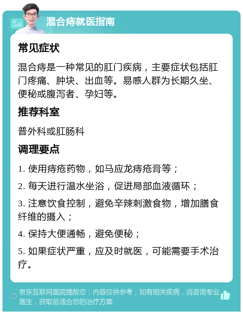 混合痔就医指南 常见症状 混合痔是一种常见的肛门疾病，主要症状包括肛门疼痛、肿块、出血等。易感人群为长期久坐、便秘或腹泻者、孕妇等。 推荐科室 普外科或肛肠科 调理要点 1. 使用痔疮药物，如马应龙痔疮膏等； 2. 每天进行温水坐浴，促进局部血液循环； 3. 注意饮食控制，避免辛辣刺激食物，增加膳食纤维的摄入； 4. 保持大便通畅，避免便秘； 5. 如果症状严重，应及时就医，可能需要手术治疗。