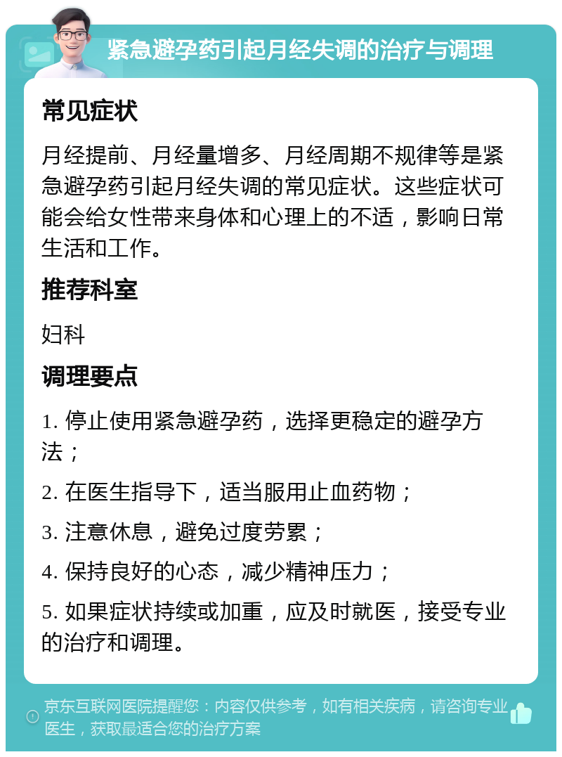 紧急避孕药引起月经失调的治疗与调理 常见症状 月经提前、月经量增多、月经周期不规律等是紧急避孕药引起月经失调的常见症状。这些症状可能会给女性带来身体和心理上的不适，影响日常生活和工作。 推荐科室 妇科 调理要点 1. 停止使用紧急避孕药，选择更稳定的避孕方法； 2. 在医生指导下，适当服用止血药物； 3. 注意休息，避免过度劳累； 4. 保持良好的心态，减少精神压力； 5. 如果症状持续或加重，应及时就医，接受专业的治疗和调理。