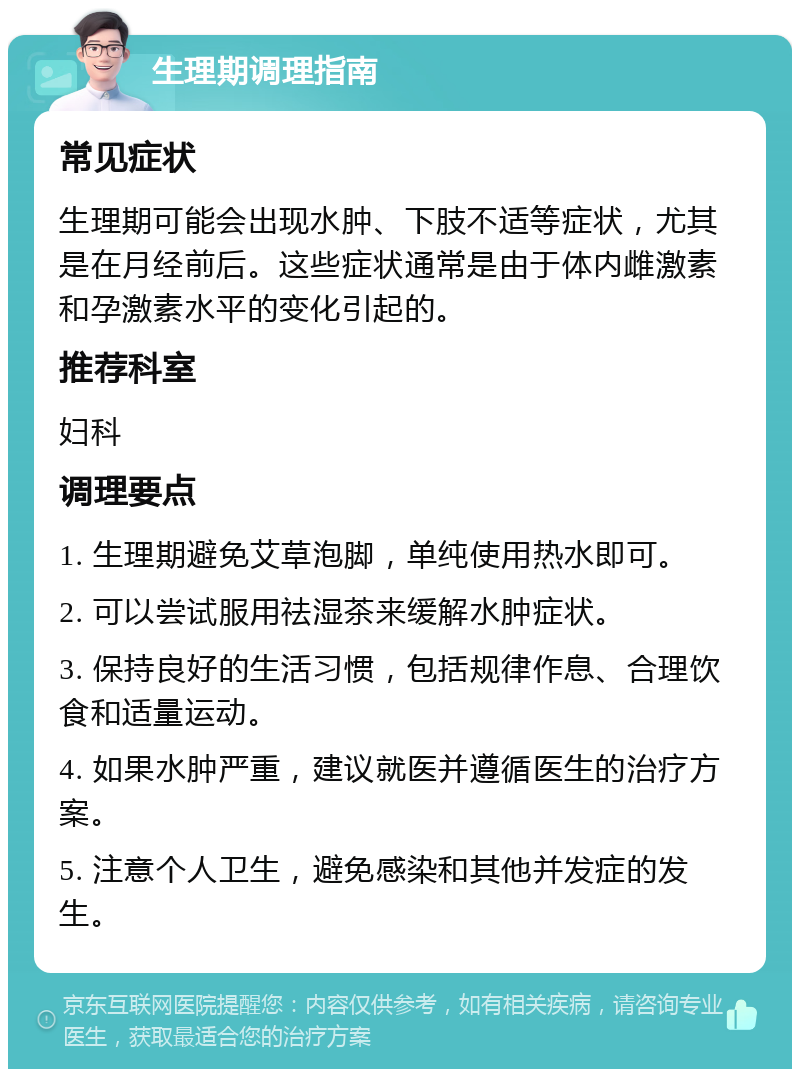 生理期调理指南 常见症状 生理期可能会出现水肿、下肢不适等症状，尤其是在月经前后。这些症状通常是由于体内雌激素和孕激素水平的变化引起的。 推荐科室 妇科 调理要点 1. 生理期避免艾草泡脚，单纯使用热水即可。 2. 可以尝试服用祛湿茶来缓解水肿症状。 3. 保持良好的生活习惯，包括规律作息、合理饮食和适量运动。 4. 如果水肿严重，建议就医并遵循医生的治疗方案。 5. 注意个人卫生，避免感染和其他并发症的发生。