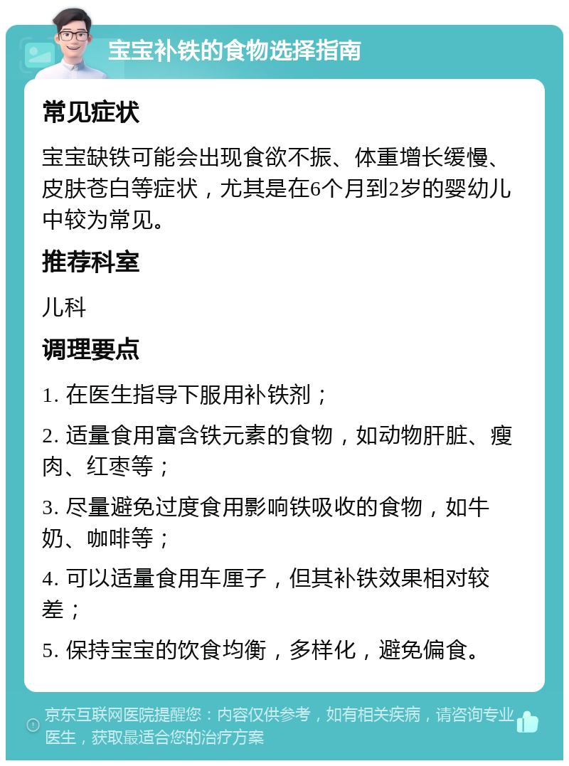 宝宝补铁的食物选择指南 常见症状 宝宝缺铁可能会出现食欲不振、体重增长缓慢、皮肤苍白等症状，尤其是在6个月到2岁的婴幼儿中较为常见。 推荐科室 儿科 调理要点 1. 在医生指导下服用补铁剂； 2. 适量食用富含铁元素的食物，如动物肝脏、瘦肉、红枣等； 3. 尽量避免过度食用影响铁吸收的食物，如牛奶、咖啡等； 4. 可以适量食用车厘子，但其补铁效果相对较差； 5. 保持宝宝的饮食均衡，多样化，避免偏食。