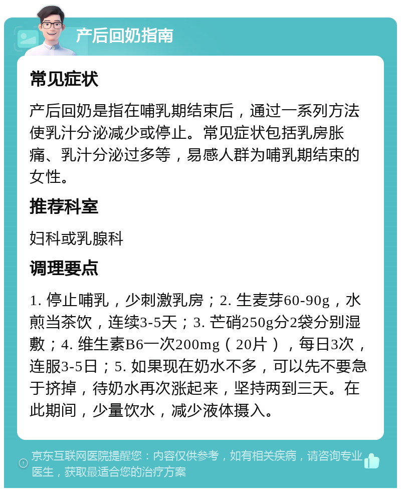 产后回奶指南 常见症状 产后回奶是指在哺乳期结束后，通过一系列方法使乳汁分泌减少或停止。常见症状包括乳房胀痛、乳汁分泌过多等，易感人群为哺乳期结束的女性。 推荐科室 妇科或乳腺科 调理要点 1. 停止哺乳，少刺激乳房；2. 生麦芽60-90g，水煎当茶饮，连续3-5天；3. 芒硝250g分2袋分别湿敷；4. 维生素B6一次200mg（20片），每日3次，连服3-5日；5. 如果现在奶水不多，可以先不要急于挤掉，待奶水再次涨起来，坚持两到三天。在此期间，少量饮水，减少液体摄入。