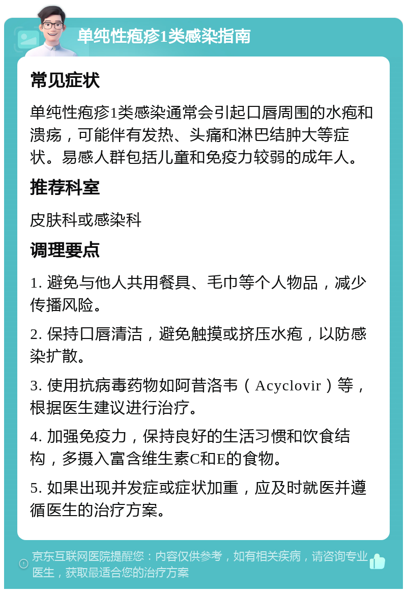 单纯性疱疹1类感染指南 常见症状 单纯性疱疹1类感染通常会引起口唇周围的水疱和溃疡，可能伴有发热、头痛和淋巴结肿大等症状。易感人群包括儿童和免疫力较弱的成年人。 推荐科室 皮肤科或感染科 调理要点 1. 避免与他人共用餐具、毛巾等个人物品，减少传播风险。 2. 保持口唇清洁，避免触摸或挤压水疱，以防感染扩散。 3. 使用抗病毒药物如阿昔洛韦（Acyclovir）等，根据医生建议进行治疗。 4. 加强免疫力，保持良好的生活习惯和饮食结构，多摄入富含维生素C和E的食物。 5. 如果出现并发症或症状加重，应及时就医并遵循医生的治疗方案。