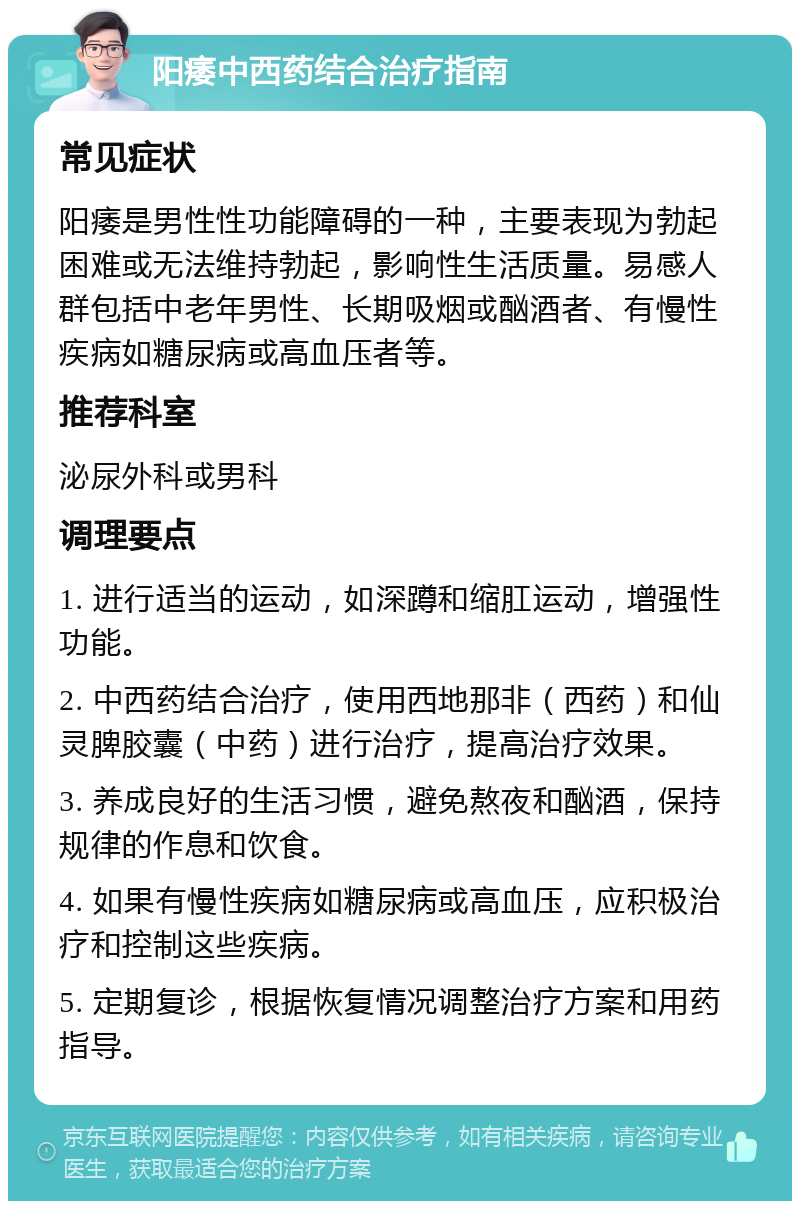 阳痿中西药结合治疗指南 常见症状 阳痿是男性性功能障碍的一种，主要表现为勃起困难或无法维持勃起，影响性生活质量。易感人群包括中老年男性、长期吸烟或酗酒者、有慢性疾病如糖尿病或高血压者等。 推荐科室 泌尿外科或男科 调理要点 1. 进行适当的运动，如深蹲和缩肛运动，增强性功能。 2. 中西药结合治疗，使用西地那非（西药）和仙灵脾胶囊（中药）进行治疗，提高治疗效果。 3. 养成良好的生活习惯，避免熬夜和酗酒，保持规律的作息和饮食。 4. 如果有慢性疾病如糖尿病或高血压，应积极治疗和控制这些疾病。 5. 定期复诊，根据恢复情况调整治疗方案和用药指导。