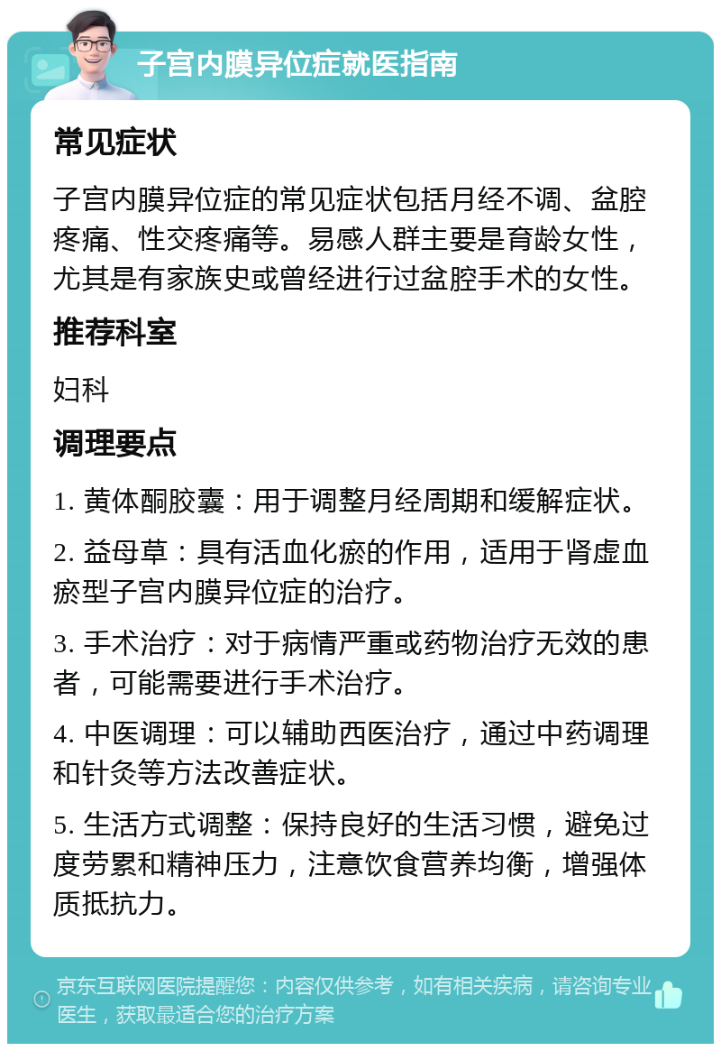 子宫内膜异位症就医指南 常见症状 子宫内膜异位症的常见症状包括月经不调、盆腔疼痛、性交疼痛等。易感人群主要是育龄女性，尤其是有家族史或曾经进行过盆腔手术的女性。 推荐科室 妇科 调理要点 1. 黄体酮胶囊：用于调整月经周期和缓解症状。 2. 益母草：具有活血化瘀的作用，适用于肾虚血瘀型子宫内膜异位症的治疗。 3. 手术治疗：对于病情严重或药物治疗无效的患者，可能需要进行手术治疗。 4. 中医调理：可以辅助西医治疗，通过中药调理和针灸等方法改善症状。 5. 生活方式调整：保持良好的生活习惯，避免过度劳累和精神压力，注意饮食营养均衡，增强体质抵抗力。