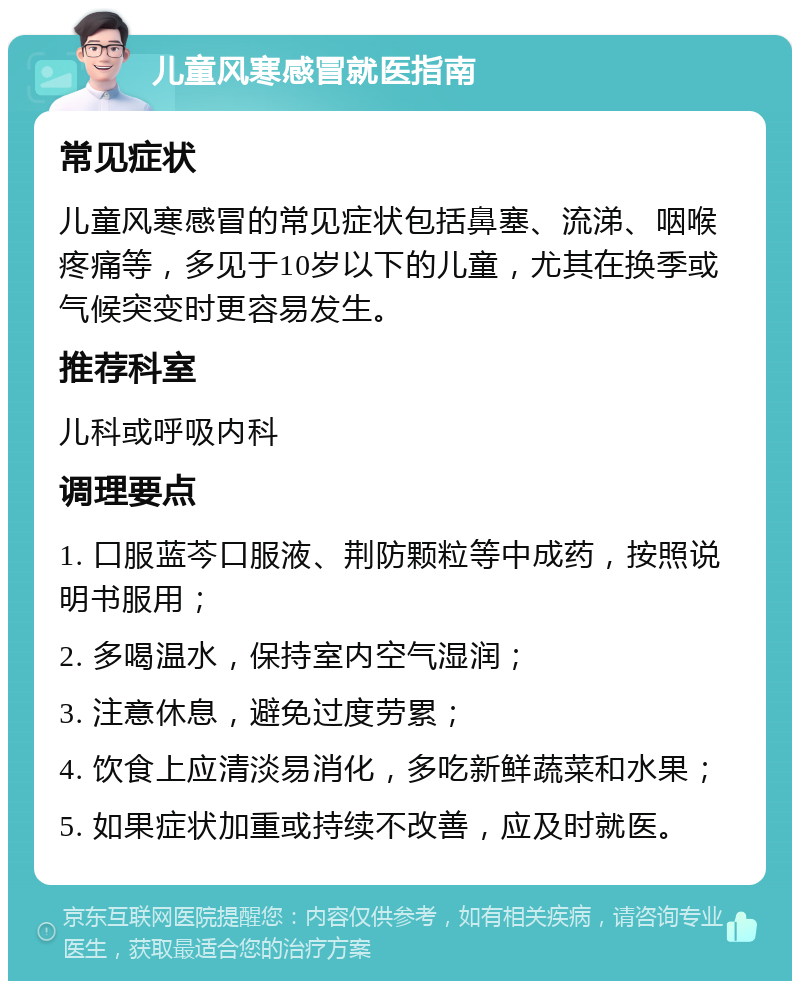 儿童风寒感冒就医指南 常见症状 儿童风寒感冒的常见症状包括鼻塞、流涕、咽喉疼痛等，多见于10岁以下的儿童，尤其在换季或气候突变时更容易发生。 推荐科室 儿科或呼吸内科 调理要点 1. 口服蓝芩口服液、荆防颗粒等中成药，按照说明书服用； 2. 多喝温水，保持室内空气湿润； 3. 注意休息，避免过度劳累； 4. 饮食上应清淡易消化，多吃新鲜蔬菜和水果； 5. 如果症状加重或持续不改善，应及时就医。