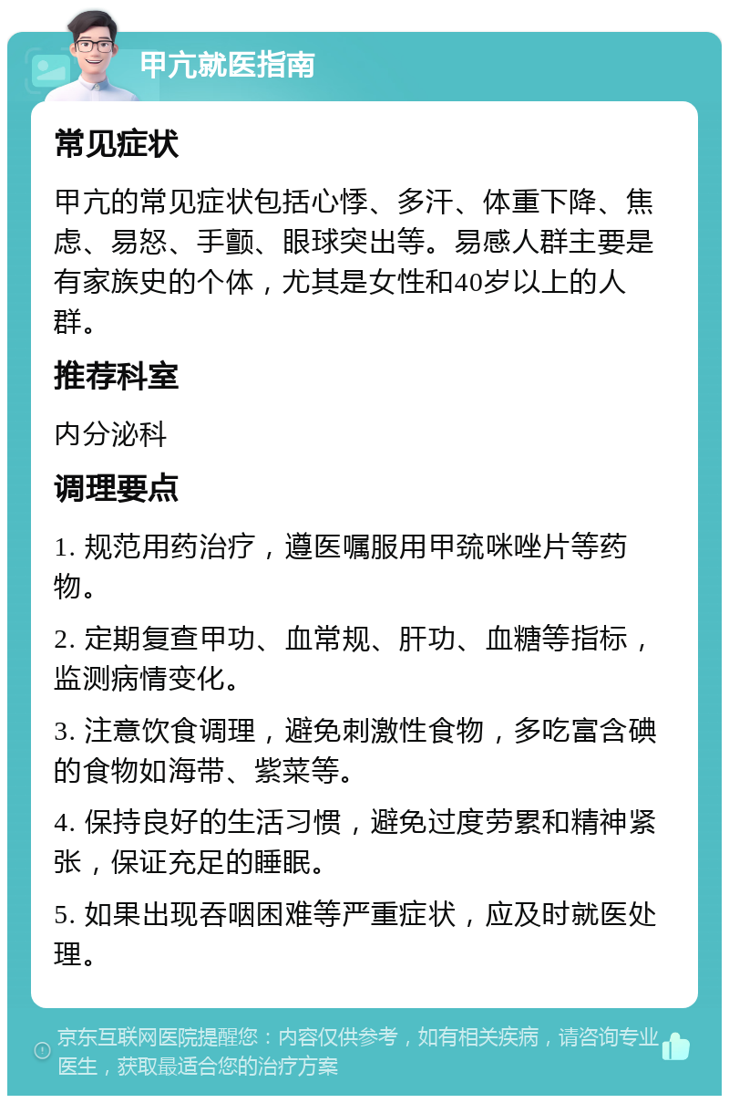 甲亢就医指南 常见症状 甲亢的常见症状包括心悸、多汗、体重下降、焦虑、易怒、手颤、眼球突出等。易感人群主要是有家族史的个体，尤其是女性和40岁以上的人群。 推荐科室 内分泌科 调理要点 1. 规范用药治疗，遵医嘱服用甲巯咪唑片等药物。 2. 定期复查甲功、血常规、肝功、血糖等指标，监测病情变化。 3. 注意饮食调理，避免刺激性食物，多吃富含碘的食物如海带、紫菜等。 4. 保持良好的生活习惯，避免过度劳累和精神紧张，保证充足的睡眠。 5. 如果出现吞咽困难等严重症状，应及时就医处理。