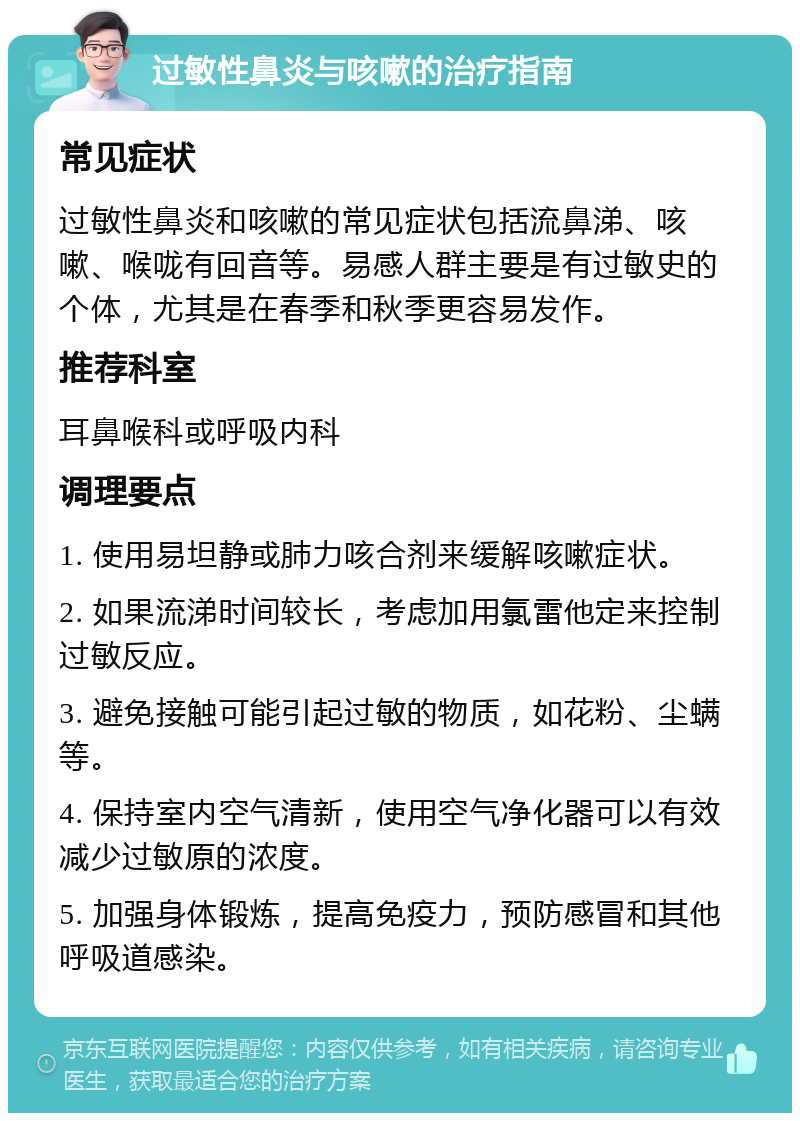 过敏性鼻炎与咳嗽的治疗指南 常见症状 过敏性鼻炎和咳嗽的常见症状包括流鼻涕、咳嗽、喉咙有回音等。易感人群主要是有过敏史的个体，尤其是在春季和秋季更容易发作。 推荐科室 耳鼻喉科或呼吸内科 调理要点 1. 使用易坦静或肺力咳合剂来缓解咳嗽症状。 2. 如果流涕时间较长，考虑加用氯雷他定来控制过敏反应。 3. 避免接触可能引起过敏的物质，如花粉、尘螨等。 4. 保持室内空气清新，使用空气净化器可以有效减少过敏原的浓度。 5. 加强身体锻炼，提高免疫力，预防感冒和其他呼吸道感染。