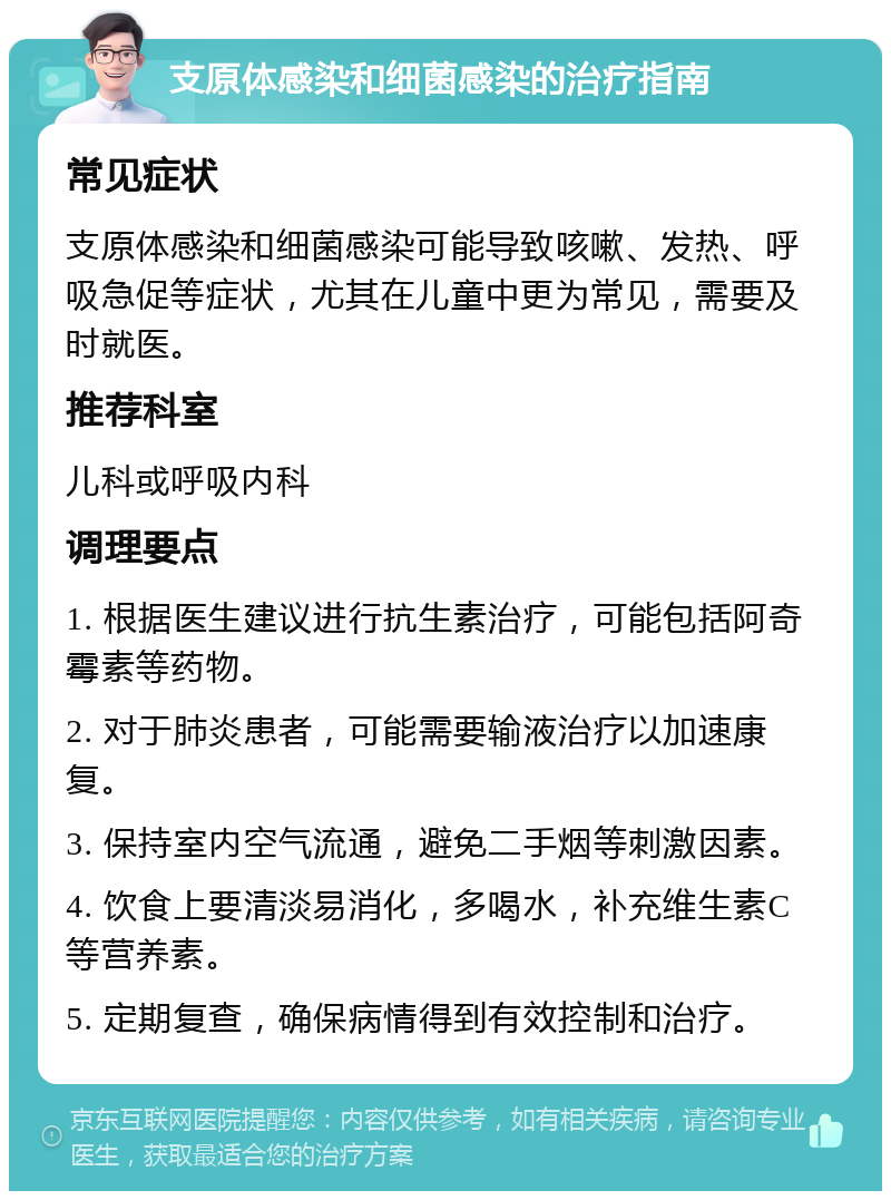 支原体感染和细菌感染的治疗指南 常见症状 支原体感染和细菌感染可能导致咳嗽、发热、呼吸急促等症状，尤其在儿童中更为常见，需要及时就医。 推荐科室 儿科或呼吸内科 调理要点 1. 根据医生建议进行抗生素治疗，可能包括阿奇霉素等药物。 2. 对于肺炎患者，可能需要输液治疗以加速康复。 3. 保持室内空气流通，避免二手烟等刺激因素。 4. 饮食上要清淡易消化，多喝水，补充维生素C等营养素。 5. 定期复查，确保病情得到有效控制和治疗。