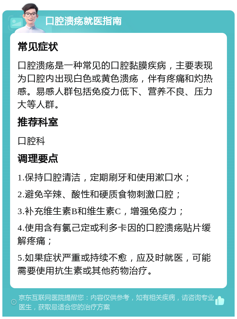 口腔溃疡就医指南 常见症状 口腔溃疡是一种常见的口腔黏膜疾病，主要表现为口腔内出现白色或黄色溃疡，伴有疼痛和灼热感。易感人群包括免疫力低下、营养不良、压力大等人群。 推荐科室 口腔科 调理要点 1.保持口腔清洁，定期刷牙和使用漱口水； 2.避免辛辣、酸性和硬质食物刺激口腔； 3.补充维生素B和维生素C，增强免疫力； 4.使用含有氯己定或利多卡因的口腔溃疡贴片缓解疼痛； 5.如果症状严重或持续不愈，应及时就医，可能需要使用抗生素或其他药物治疗。