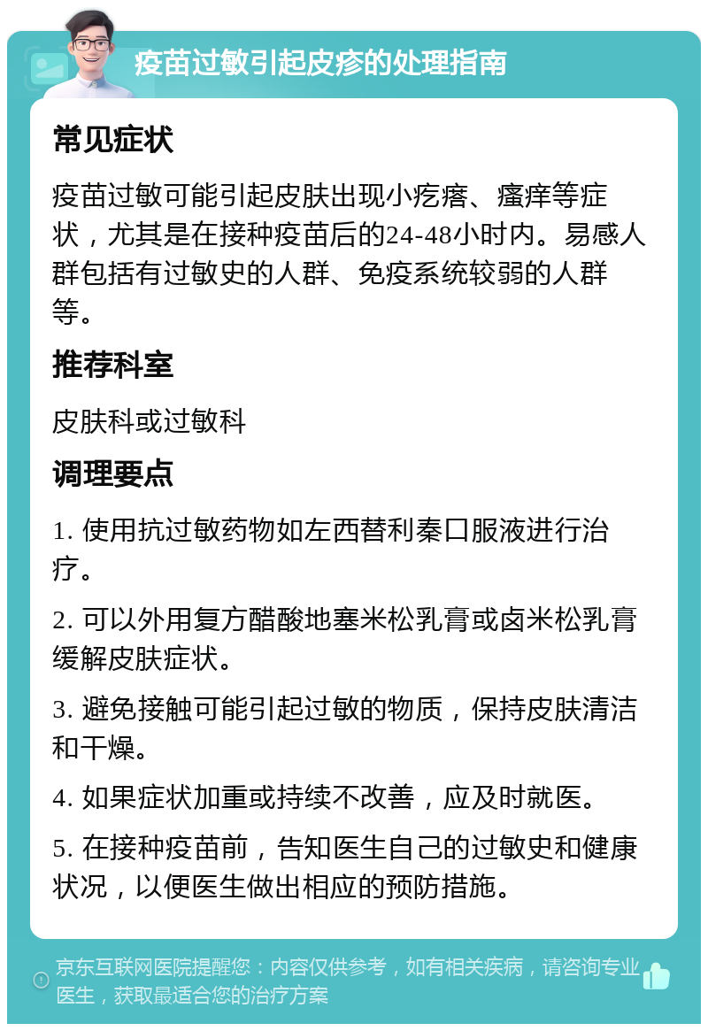 疫苗过敏引起皮疹的处理指南 常见症状 疫苗过敏可能引起皮肤出现小疙瘩、瘙痒等症状，尤其是在接种疫苗后的24-48小时内。易感人群包括有过敏史的人群、免疫系统较弱的人群等。 推荐科室 皮肤科或过敏科 调理要点 1. 使用抗过敏药物如左西替利秦口服液进行治疗。 2. 可以外用复方醋酸地塞米松乳膏或卤米松乳膏缓解皮肤症状。 3. 避免接触可能引起过敏的物质，保持皮肤清洁和干燥。 4. 如果症状加重或持续不改善，应及时就医。 5. 在接种疫苗前，告知医生自己的过敏史和健康状况，以便医生做出相应的预防措施。