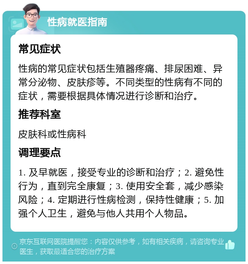 性病就医指南 常见症状 性病的常见症状包括生殖器疼痛、排尿困难、异常分泌物、皮肤疹等。不同类型的性病有不同的症状，需要根据具体情况进行诊断和治疗。 推荐科室 皮肤科或性病科 调理要点 1. 及早就医，接受专业的诊断和治疗；2. 避免性行为，直到完全康复；3. 使用安全套，减少感染风险；4. 定期进行性病检测，保持性健康；5. 加强个人卫生，避免与他人共用个人物品。