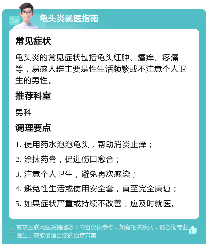 龟头炎就医指南 常见症状 龟头炎的常见症状包括龟头红肿、瘙痒、疼痛等，易感人群主要是性生活频繁或不注意个人卫生的男性。 推荐科室 男科 调理要点 1. 使用药水泡泡龟头，帮助消炎止痒； 2. 涂抹药膏，促进伤口愈合； 3. 注意个人卫生，避免再次感染； 4. 避免性生活或使用安全套，直至完全康复； 5. 如果症状严重或持续不改善，应及时就医。