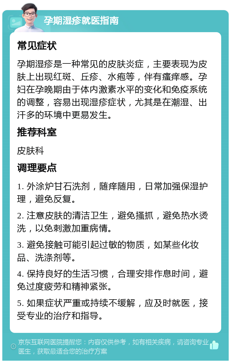 孕期湿疹就医指南 常见症状 孕期湿疹是一种常见的皮肤炎症，主要表现为皮肤上出现红斑、丘疹、水疱等，伴有瘙痒感。孕妇在孕晚期由于体内激素水平的变化和免疫系统的调整，容易出现湿疹症状，尤其是在潮湿、出汗多的环境中更易发生。 推荐科室 皮肤科 调理要点 1. 外涂炉甘石洗剂，随痒随用，日常加强保湿护理，避免反复。 2. 注意皮肤的清洁卫生，避免搔抓，避免热水烫洗，以免刺激加重病情。 3. 避免接触可能引起过敏的物质，如某些化妆品、洗涤剂等。 4. 保持良好的生活习惯，合理安排作息时间，避免过度疲劳和精神紧张。 5. 如果症状严重或持续不缓解，应及时就医，接受专业的治疗和指导。