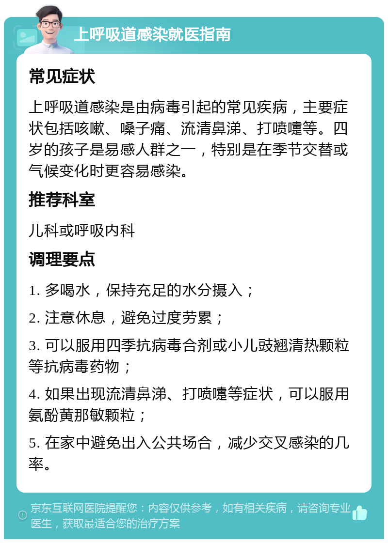 上呼吸道感染就医指南 常见症状 上呼吸道感染是由病毒引起的常见疾病，主要症状包括咳嗽、嗓子痛、流清鼻涕、打喷嚏等。四岁的孩子是易感人群之一，特别是在季节交替或气候变化时更容易感染。 推荐科室 儿科或呼吸内科 调理要点 1. 多喝水，保持充足的水分摄入； 2. 注意休息，避免过度劳累； 3. 可以服用四季抗病毒合剂或小儿豉翘清热颗粒等抗病毒药物； 4. 如果出现流清鼻涕、打喷嚏等症状，可以服用氨酚黄那敏颗粒； 5. 在家中避免出入公共场合，减少交叉感染的几率。