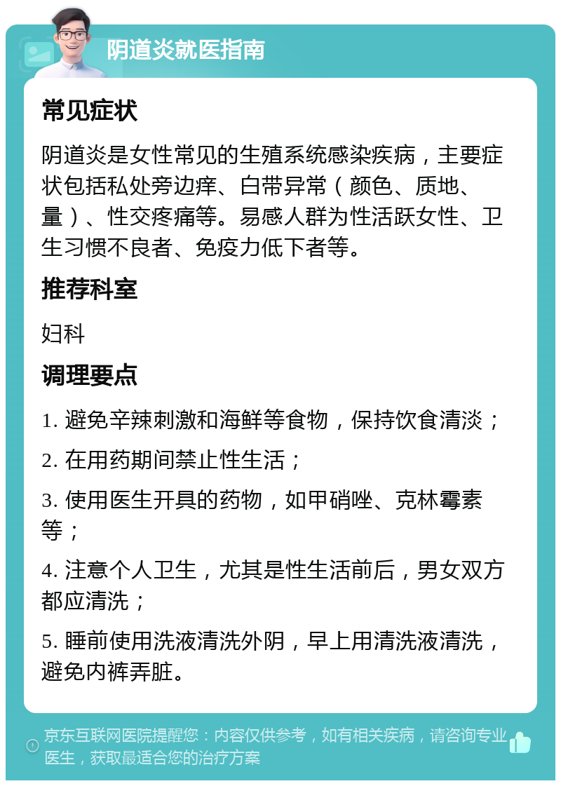 阴道炎就医指南 常见症状 阴道炎是女性常见的生殖系统感染疾病，主要症状包括私处旁边痒、白带异常（颜色、质地、量）、性交疼痛等。易感人群为性活跃女性、卫生习惯不良者、免疫力低下者等。 推荐科室 妇科 调理要点 1. 避免辛辣刺激和海鲜等食物，保持饮食清淡； 2. 在用药期间禁止性生活； 3. 使用医生开具的药物，如甲硝唑、克林霉素等； 4. 注意个人卫生，尤其是性生活前后，男女双方都应清洗； 5. 睡前使用洗液清洗外阴，早上用清洗液清洗，避免内裤弄脏。