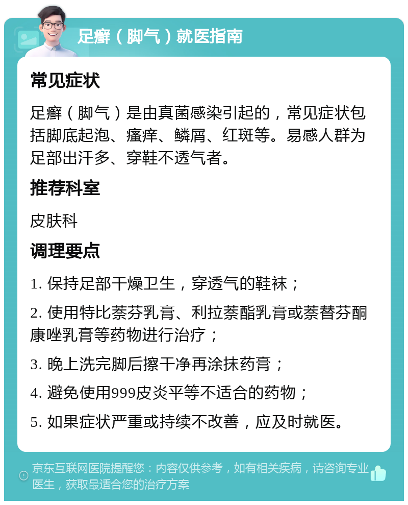 足癣（脚气）就医指南 常见症状 足癣（脚气）是由真菌感染引起的，常见症状包括脚底起泡、瘙痒、鳞屑、红斑等。易感人群为足部出汗多、穿鞋不透气者。 推荐科室 皮肤科 调理要点 1. 保持足部干燥卫生，穿透气的鞋袜； 2. 使用特比萘芬乳膏、利拉萘酯乳膏或萘替芬酮康唑乳膏等药物进行治疗； 3. 晚上洗完脚后擦干净再涂抹药膏； 4. 避免使用999皮炎平等不适合的药物； 5. 如果症状严重或持续不改善，应及时就医。