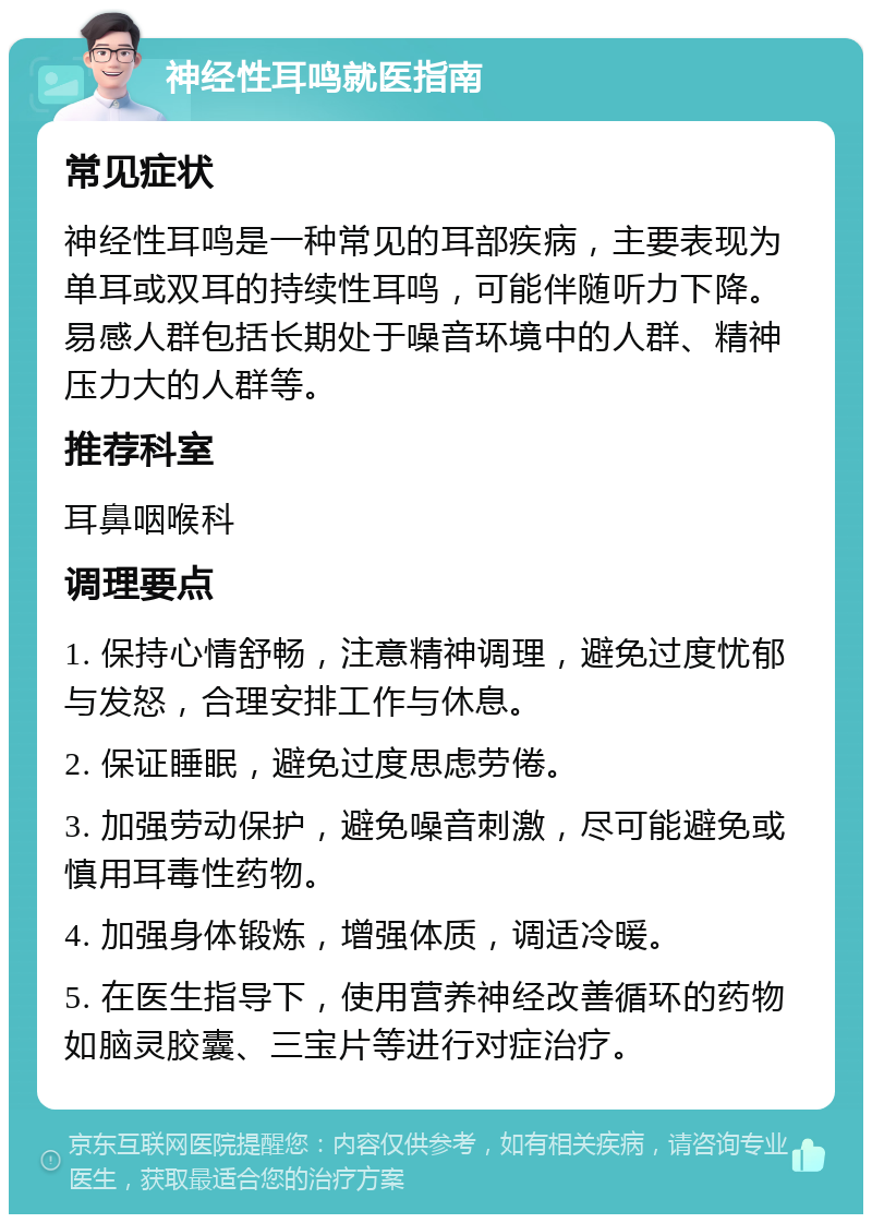 神经性耳鸣就医指南 常见症状 神经性耳鸣是一种常见的耳部疾病，主要表现为单耳或双耳的持续性耳鸣，可能伴随听力下降。易感人群包括长期处于噪音环境中的人群、精神压力大的人群等。 推荐科室 耳鼻咽喉科 调理要点 1. 保持心情舒畅，注意精神调理，避免过度忧郁与发怒，合理安排工作与休息。 2. 保证睡眠，避免过度思虑劳倦。 3. 加强劳动保护，避免噪音刺激，尽可能避免或慎用耳毒性药物。 4. 加强身体锻炼，增强体质，调适冷暖。 5. 在医生指导下，使用营养神经改善循环的药物如脑灵胶囊、三宝片等进行对症治疗。