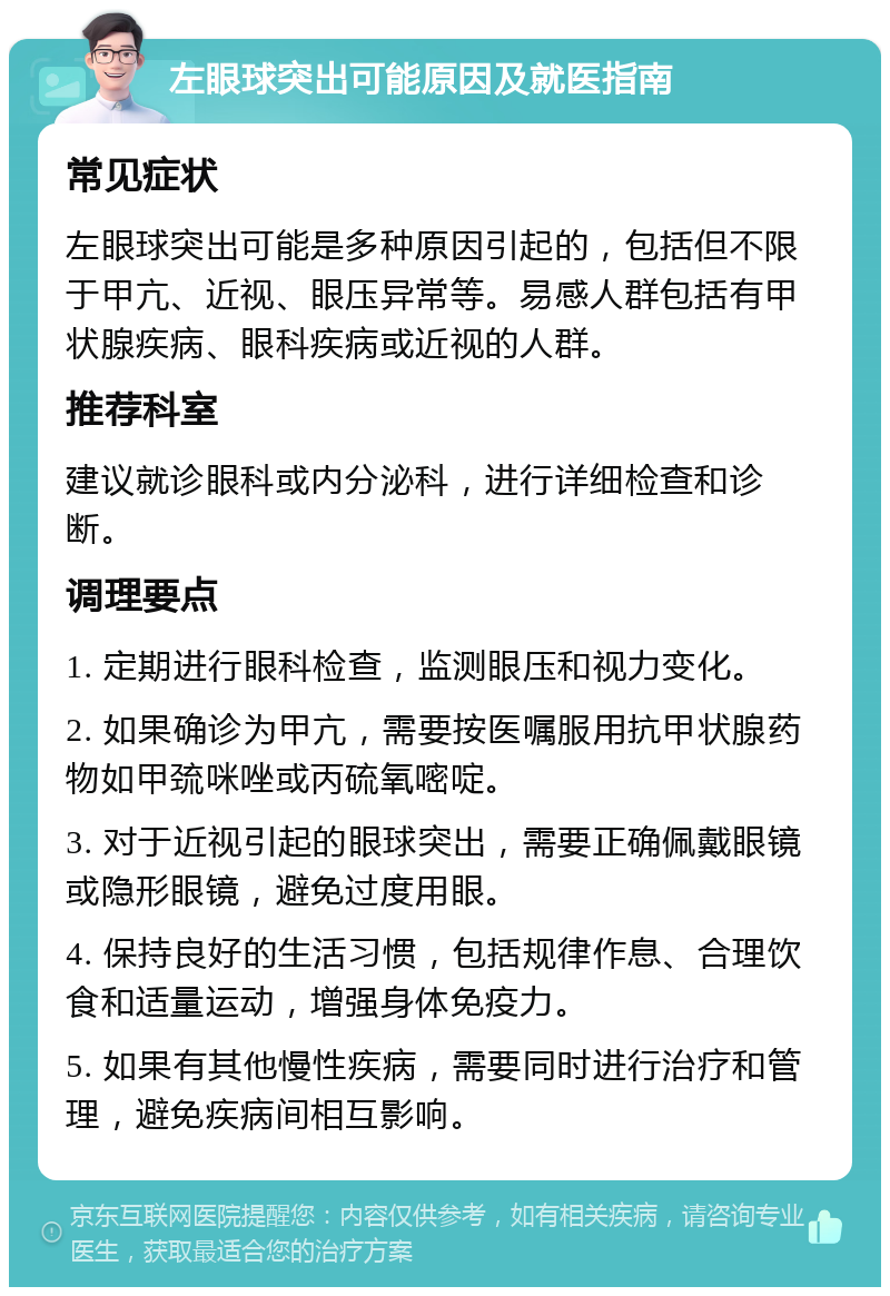 左眼球突出可能原因及就医指南 常见症状 左眼球突出可能是多种原因引起的，包括但不限于甲亢、近视、眼压异常等。易感人群包括有甲状腺疾病、眼科疾病或近视的人群。 推荐科室 建议就诊眼科或内分泌科，进行详细检查和诊断。 调理要点 1. 定期进行眼科检查，监测眼压和视力变化。 2. 如果确诊为甲亢，需要按医嘱服用抗甲状腺药物如甲巯咪唑或丙硫氧嘧啶。 3. 对于近视引起的眼球突出，需要正确佩戴眼镜或隐形眼镜，避免过度用眼。 4. 保持良好的生活习惯，包括规律作息、合理饮食和适量运动，增强身体免疫力。 5. 如果有其他慢性疾病，需要同时进行治疗和管理，避免疾病间相互影响。