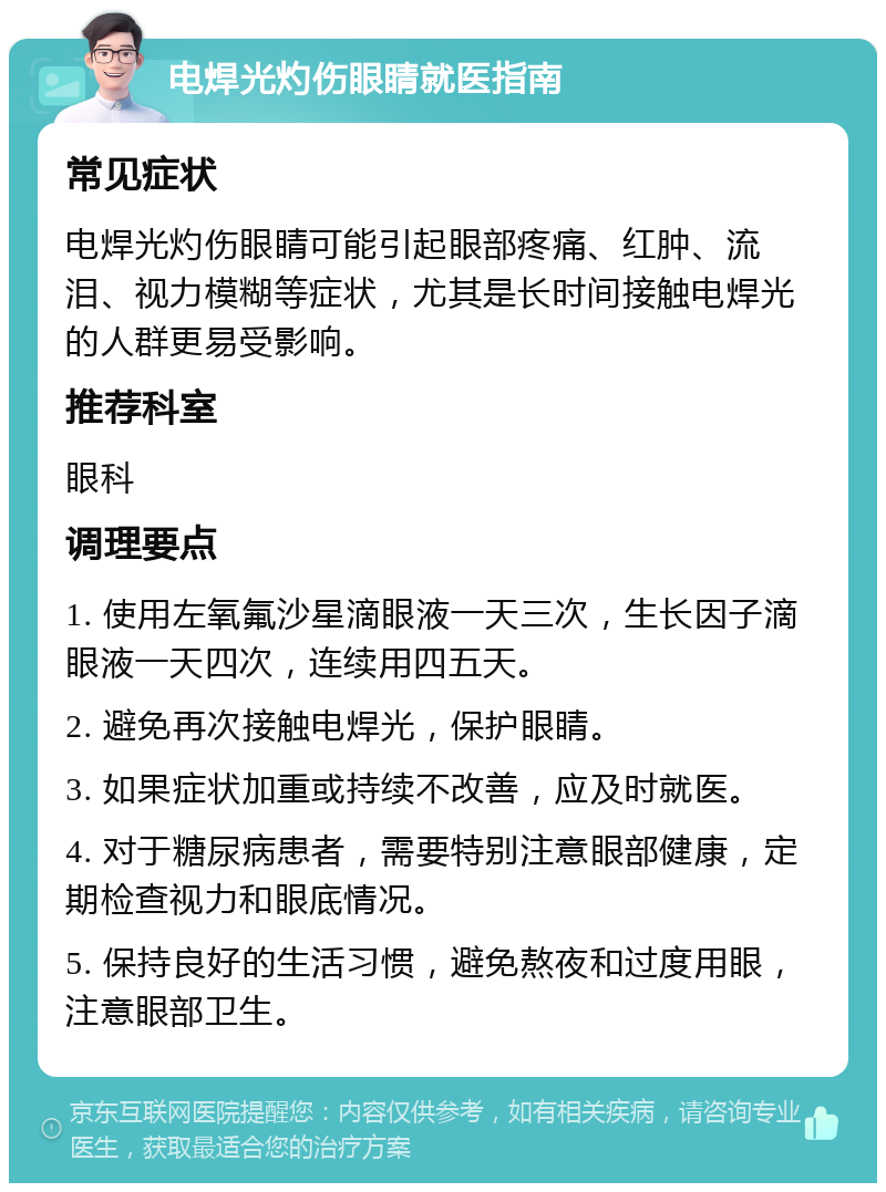 电焊光灼伤眼睛就医指南 常见症状 电焊光灼伤眼睛可能引起眼部疼痛、红肿、流泪、视力模糊等症状，尤其是长时间接触电焊光的人群更易受影响。 推荐科室 眼科 调理要点 1. 使用左氧氟沙星滴眼液一天三次，生长因子滴眼液一天四次，连续用四五天。 2. 避免再次接触电焊光，保护眼睛。 3. 如果症状加重或持续不改善，应及时就医。 4. 对于糖尿病患者，需要特别注意眼部健康，定期检查视力和眼底情况。 5. 保持良好的生活习惯，避免熬夜和过度用眼，注意眼部卫生。