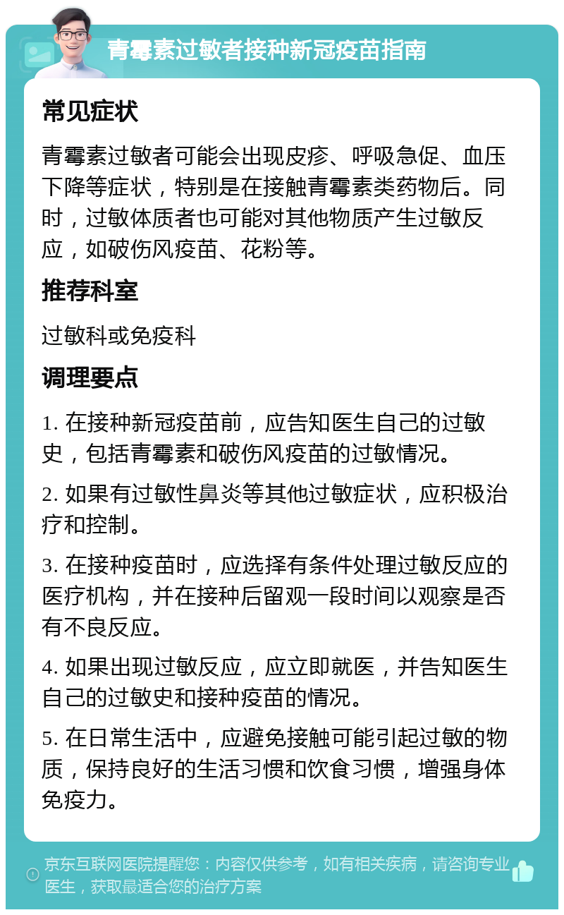 青霉素过敏者接种新冠疫苗指南 常见症状 青霉素过敏者可能会出现皮疹、呼吸急促、血压下降等症状，特别是在接触青霉素类药物后。同时，过敏体质者也可能对其他物质产生过敏反应，如破伤风疫苗、花粉等。 推荐科室 过敏科或免疫科 调理要点 1. 在接种新冠疫苗前，应告知医生自己的过敏史，包括青霉素和破伤风疫苗的过敏情况。 2. 如果有过敏性鼻炎等其他过敏症状，应积极治疗和控制。 3. 在接种疫苗时，应选择有条件处理过敏反应的医疗机构，并在接种后留观一段时间以观察是否有不良反应。 4. 如果出现过敏反应，应立即就医，并告知医生自己的过敏史和接种疫苗的情况。 5. 在日常生活中，应避免接触可能引起过敏的物质，保持良好的生活习惯和饮食习惯，增强身体免疫力。