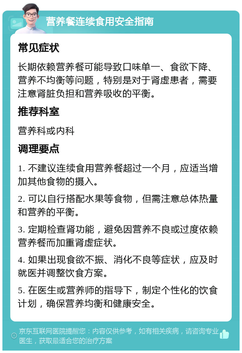 营养餐连续食用安全指南 常见症状 长期依赖营养餐可能导致口味单一、食欲下降、营养不均衡等问题，特别是对于肾虚患者，需要注意肾脏负担和营养吸收的平衡。 推荐科室 营养科或内科 调理要点 1. 不建议连续食用营养餐超过一个月，应适当增加其他食物的摄入。 2. 可以自行搭配水果等食物，但需注意总体热量和营养的平衡。 3. 定期检查肾功能，避免因营养不良或过度依赖营养餐而加重肾虚症状。 4. 如果出现食欲不振、消化不良等症状，应及时就医并调整饮食方案。 5. 在医生或营养师的指导下，制定个性化的饮食计划，确保营养均衡和健康安全。