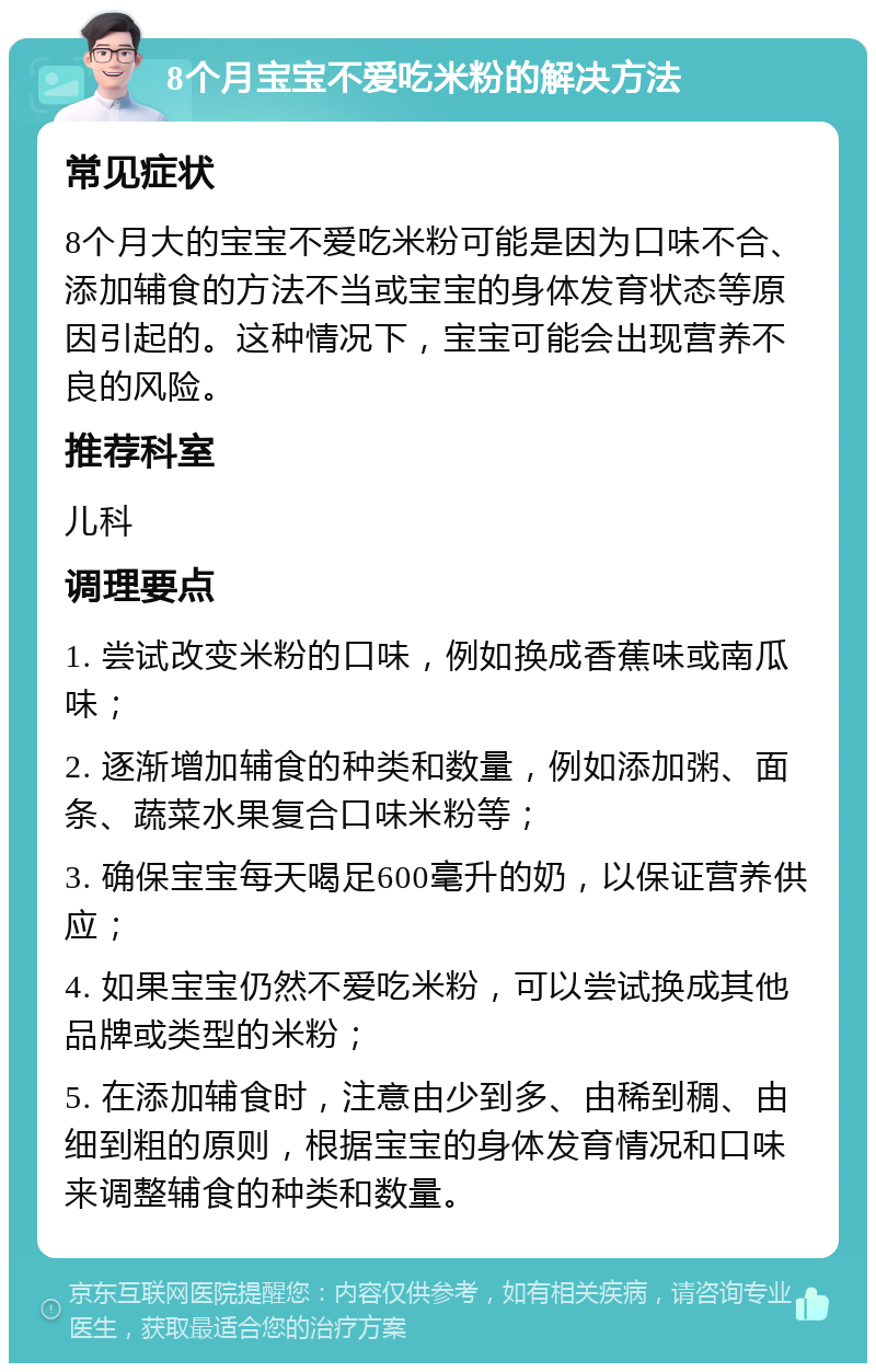 8个月宝宝不爱吃米粉的解决方法 常见症状 8个月大的宝宝不爱吃米粉可能是因为口味不合、添加辅食的方法不当或宝宝的身体发育状态等原因引起的。这种情况下，宝宝可能会出现营养不良的风险。 推荐科室 儿科 调理要点 1. 尝试改变米粉的口味，例如换成香蕉味或南瓜味； 2. 逐渐增加辅食的种类和数量，例如添加粥、面条、蔬菜水果复合口味米粉等； 3. 确保宝宝每天喝足600毫升的奶，以保证营养供应； 4. 如果宝宝仍然不爱吃米粉，可以尝试换成其他品牌或类型的米粉； 5. 在添加辅食时，注意由少到多、由稀到稠、由细到粗的原则，根据宝宝的身体发育情况和口味来调整辅食的种类和数量。