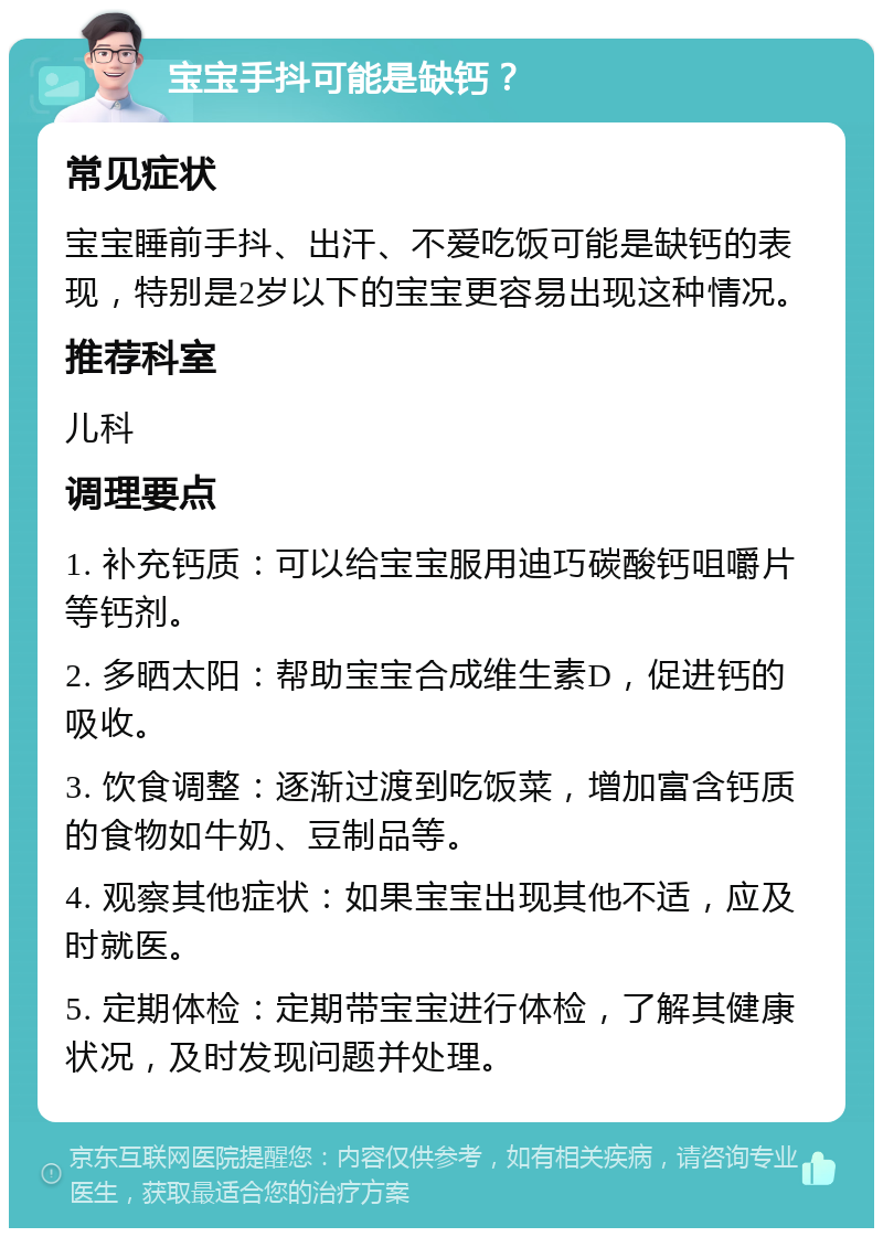 宝宝手抖可能是缺钙？ 常见症状 宝宝睡前手抖、出汗、不爱吃饭可能是缺钙的表现，特别是2岁以下的宝宝更容易出现这种情况。 推荐科室 儿科 调理要点 1. 补充钙质：可以给宝宝服用迪巧碳酸钙咀嚼片等钙剂。 2. 多晒太阳：帮助宝宝合成维生素D，促进钙的吸收。 3. 饮食调整：逐渐过渡到吃饭菜，增加富含钙质的食物如牛奶、豆制品等。 4. 观察其他症状：如果宝宝出现其他不适，应及时就医。 5. 定期体检：定期带宝宝进行体检，了解其健康状况，及时发现问题并处理。