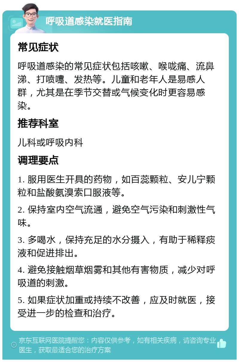 呼吸道感染就医指南 常见症状 呼吸道感染的常见症状包括咳嗽、喉咙痛、流鼻涕、打喷嚏、发热等。儿童和老年人是易感人群，尤其是在季节交替或气候变化时更容易感染。 推荐科室 儿科或呼吸内科 调理要点 1. 服用医生开具的药物，如百蕊颗粒、安儿宁颗粒和盐酸氨溴索口服液等。 2. 保持室内空气流通，避免空气污染和刺激性气味。 3. 多喝水，保持充足的水分摄入，有助于稀释痰液和促进排出。 4. 避免接触烟草烟雾和其他有害物质，减少对呼吸道的刺激。 5. 如果症状加重或持续不改善，应及时就医，接受进一步的检查和治疗。