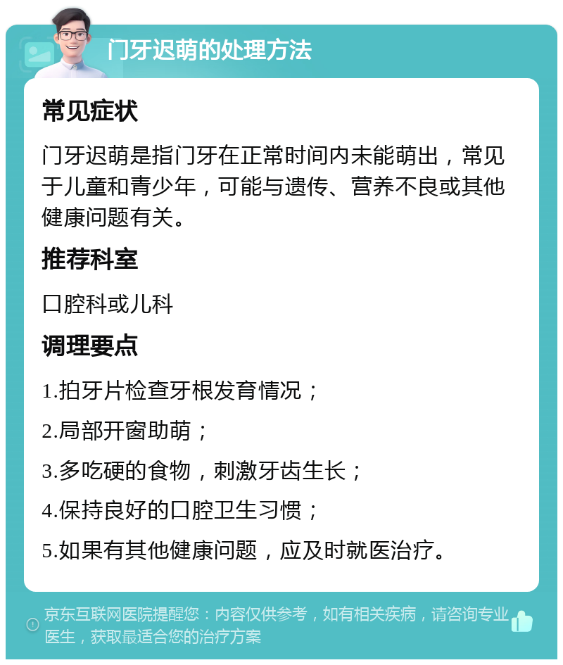 门牙迟萌的处理方法 常见症状 门牙迟萌是指门牙在正常时间内未能萌出，常见于儿童和青少年，可能与遗传、营养不良或其他健康问题有关。 推荐科室 口腔科或儿科 调理要点 1.拍牙片检查牙根发育情况； 2.局部开窗助萌； 3.多吃硬的食物，刺激牙齿生长； 4.保持良好的口腔卫生习惯； 5.如果有其他健康问题，应及时就医治疗。