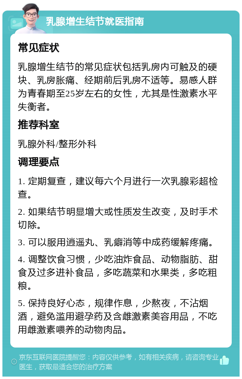 乳腺增生结节就医指南 常见症状 乳腺增生结节的常见症状包括乳房内可触及的硬块、乳房胀痛、经期前后乳房不适等。易感人群为青春期至25岁左右的女性，尤其是性激素水平失衡者。 推荐科室 乳腺外科/整形外科 调理要点 1. 定期复查，建议每六个月进行一次乳腺彩超检查。 2. 如果结节明显增大或性质发生改变，及时手术切除。 3. 可以服用逍遥丸、乳癖消等中成药缓解疼痛。 4. 调整饮食习惯，少吃油炸食品、动物脂肪、甜食及过多进补食品，多吃蔬菜和水果类，多吃粗粮。 5. 保持良好心态，规律作息，少熬夜，不沾烟酒，避免滥用避孕药及含雌激素美容用品，不吃用雌激素喂养的动物肉品。