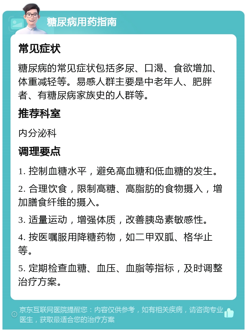 糖尿病用药指南 常见症状 糖尿病的常见症状包括多尿、口渴、食欲增加、体重减轻等。易感人群主要是中老年人、肥胖者、有糖尿病家族史的人群等。 推荐科室 内分泌科 调理要点 1. 控制血糖水平，避免高血糖和低血糖的发生。 2. 合理饮食，限制高糖、高脂肪的食物摄入，增加膳食纤维的摄入。 3. 适量运动，增强体质，改善胰岛素敏感性。 4. 按医嘱服用降糖药物，如二甲双胍、格华止等。 5. 定期检查血糖、血压、血脂等指标，及时调整治疗方案。