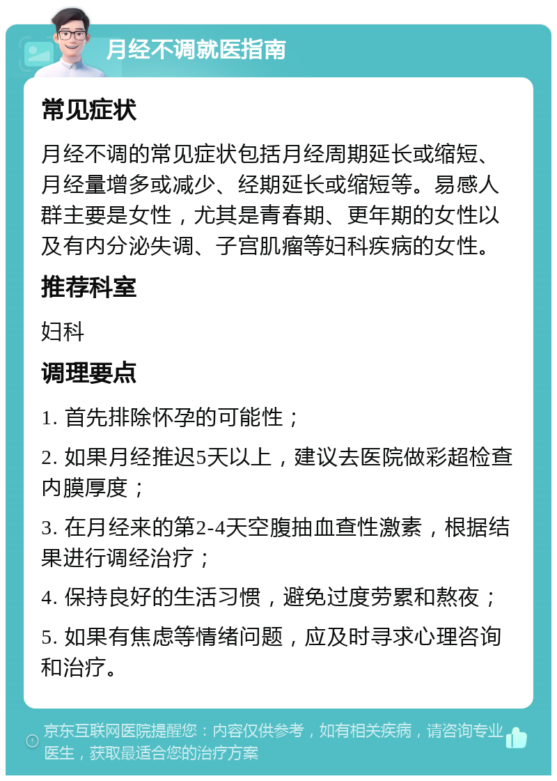 月经不调就医指南 常见症状 月经不调的常见症状包括月经周期延长或缩短、月经量增多或减少、经期延长或缩短等。易感人群主要是女性，尤其是青春期、更年期的女性以及有内分泌失调、子宫肌瘤等妇科疾病的女性。 推荐科室 妇科 调理要点 1. 首先排除怀孕的可能性； 2. 如果月经推迟5天以上，建议去医院做彩超检查内膜厚度； 3. 在月经来的第2-4天空腹抽血查性激素，根据结果进行调经治疗； 4. 保持良好的生活习惯，避免过度劳累和熬夜； 5. 如果有焦虑等情绪问题，应及时寻求心理咨询和治疗。