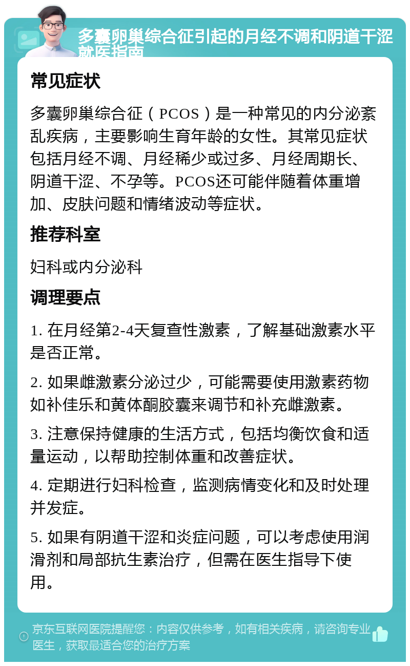 多囊卵巢综合征引起的月经不调和阴道干涩就医指南 常见症状 多囊卵巢综合征（PCOS）是一种常见的内分泌紊乱疾病，主要影响生育年龄的女性。其常见症状包括月经不调、月经稀少或过多、月经周期长、阴道干涩、不孕等。PCOS还可能伴随着体重增加、皮肤问题和情绪波动等症状。 推荐科室 妇科或内分泌科 调理要点 1. 在月经第2-4天复查性激素，了解基础激素水平是否正常。 2. 如果雌激素分泌过少，可能需要使用激素药物如补佳乐和黄体酮胶囊来调节和补充雌激素。 3. 注意保持健康的生活方式，包括均衡饮食和适量运动，以帮助控制体重和改善症状。 4. 定期进行妇科检查，监测病情变化和及时处理并发症。 5. 如果有阴道干涩和炎症问题，可以考虑使用润滑剂和局部抗生素治疗，但需在医生指导下使用。