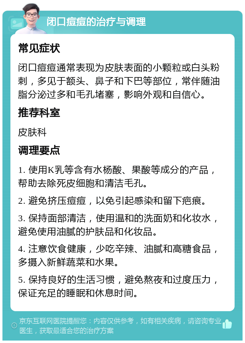 闭口痘痘的治疗与调理 常见症状 闭口痘痘通常表现为皮肤表面的小颗粒或白头粉刺，多见于额头、鼻子和下巴等部位，常伴随油脂分泌过多和毛孔堵塞，影响外观和自信心。 推荐科室 皮肤科 调理要点 1. 使用K乳等含有水杨酸、果酸等成分的产品，帮助去除死皮细胞和清洁毛孔。 2. 避免挤压痘痘，以免引起感染和留下疤痕。 3. 保持面部清洁，使用温和的洗面奶和化妆水，避免使用油腻的护肤品和化妆品。 4. 注意饮食健康，少吃辛辣、油腻和高糖食品，多摄入新鲜蔬菜和水果。 5. 保持良好的生活习惯，避免熬夜和过度压力，保证充足的睡眠和休息时间。