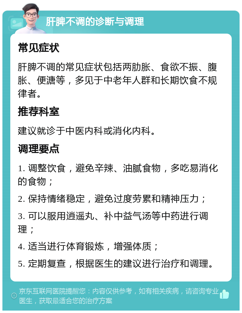 肝脾不调的诊断与调理 常见症状 肝脾不调的常见症状包括两肋胀、食欲不振、腹胀、便溏等，多见于中老年人群和长期饮食不规律者。 推荐科室 建议就诊于中医内科或消化内科。 调理要点 1. 调整饮食，避免辛辣、油腻食物，多吃易消化的食物； 2. 保持情绪稳定，避免过度劳累和精神压力； 3. 可以服用逍遥丸、补中益气汤等中药进行调理； 4. 适当进行体育锻炼，增强体质； 5. 定期复查，根据医生的建议进行治疗和调理。