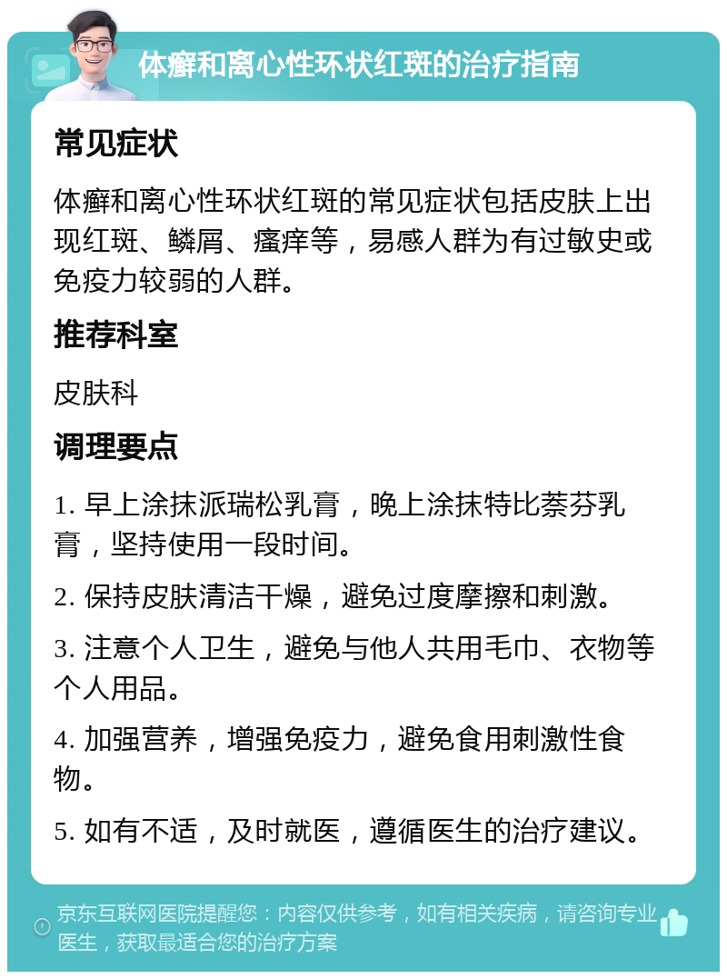 体癣和离心性环状红斑的治疗指南 常见症状 体癣和离心性环状红斑的常见症状包括皮肤上出现红斑、鳞屑、瘙痒等，易感人群为有过敏史或免疫力较弱的人群。 推荐科室 皮肤科 调理要点 1. 早上涂抹派瑞松乳膏，晚上涂抹特比萘芬乳膏，坚持使用一段时间。 2. 保持皮肤清洁干燥，避免过度摩擦和刺激。 3. 注意个人卫生，避免与他人共用毛巾、衣物等个人用品。 4. 加强营养，增强免疫力，避免食用刺激性食物。 5. 如有不适，及时就医，遵循医生的治疗建议。