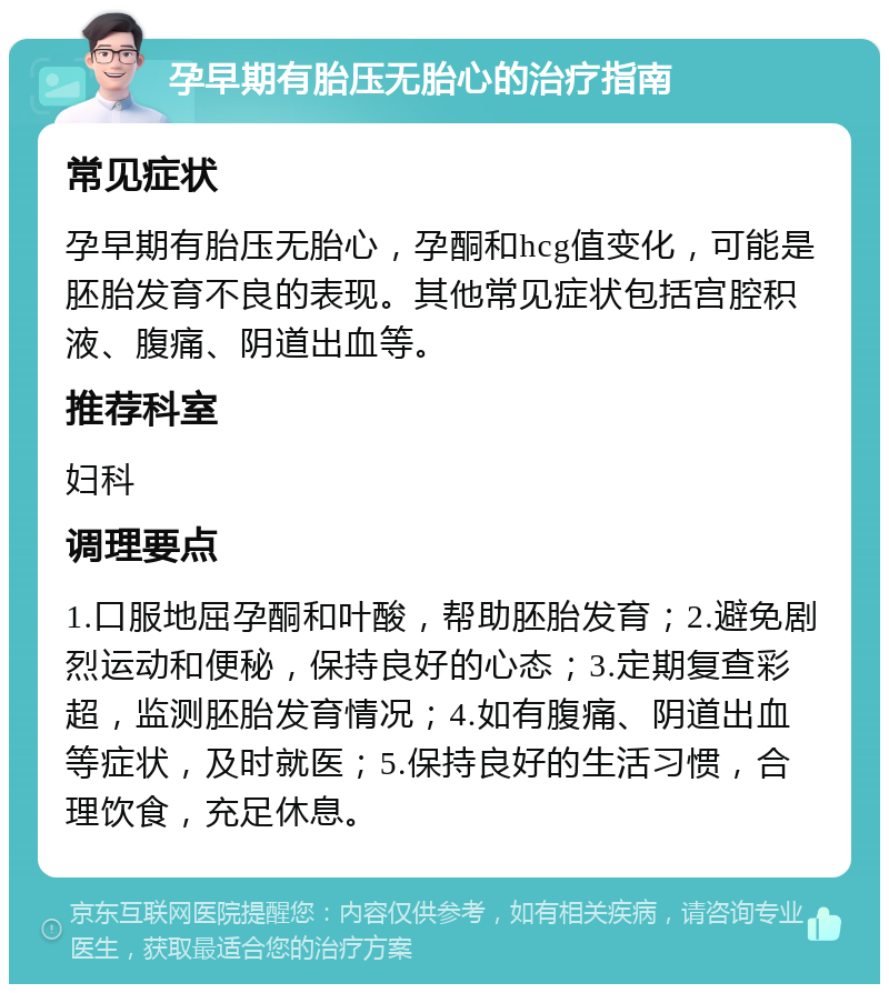 孕早期有胎压无胎心的治疗指南 常见症状 孕早期有胎压无胎心，孕酮和hcg值变化，可能是胚胎发育不良的表现。其他常见症状包括宫腔积液、腹痛、阴道出血等。 推荐科室 妇科 调理要点 1.口服地屈孕酮和叶酸，帮助胚胎发育；2.避免剧烈运动和便秘，保持良好的心态；3.定期复查彩超，监测胚胎发育情况；4.如有腹痛、阴道出血等症状，及时就医；5.保持良好的生活习惯，合理饮食，充足休息。