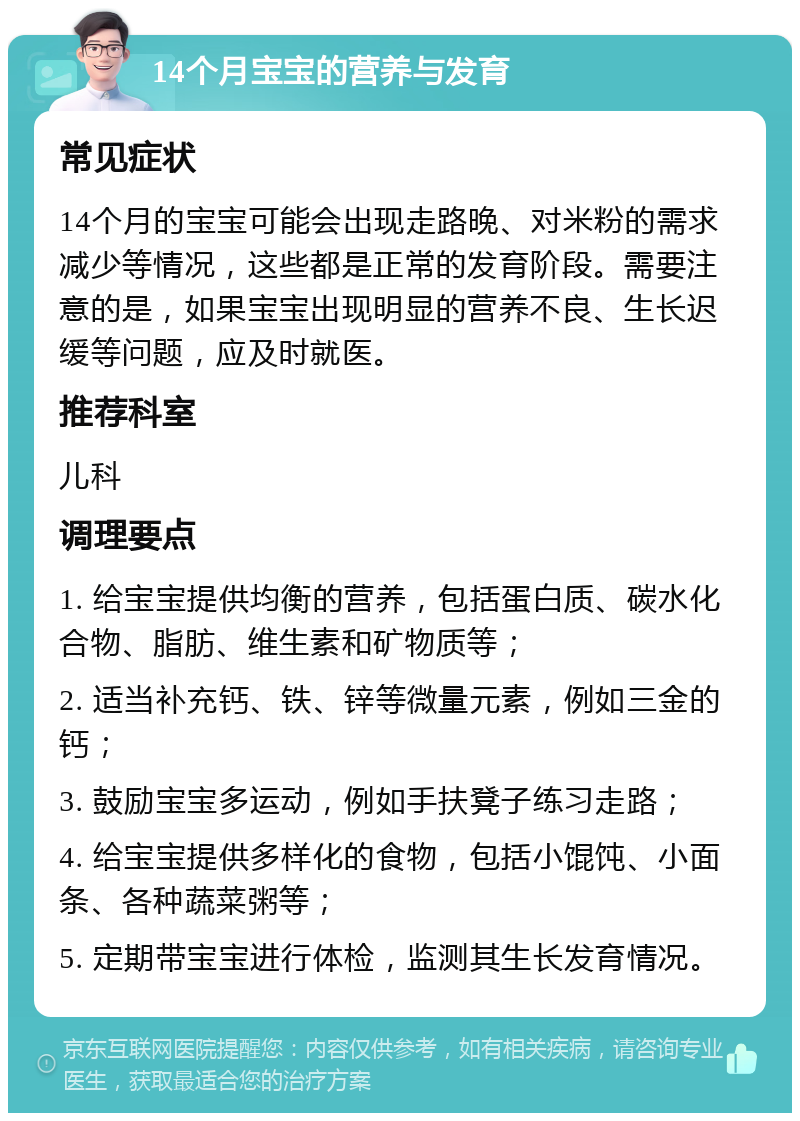 14个月宝宝的营养与发育 常见症状 14个月的宝宝可能会出现走路晚、对米粉的需求减少等情况，这些都是正常的发育阶段。需要注意的是，如果宝宝出现明显的营养不良、生长迟缓等问题，应及时就医。 推荐科室 儿科 调理要点 1. 给宝宝提供均衡的营养，包括蛋白质、碳水化合物、脂肪、维生素和矿物质等； 2. 适当补充钙、铁、锌等微量元素，例如三金的钙； 3. 鼓励宝宝多运动，例如手扶凳子练习走路； 4. 给宝宝提供多样化的食物，包括小馄饨、小面条、各种蔬菜粥等； 5. 定期带宝宝进行体检，监测其生长发育情况。