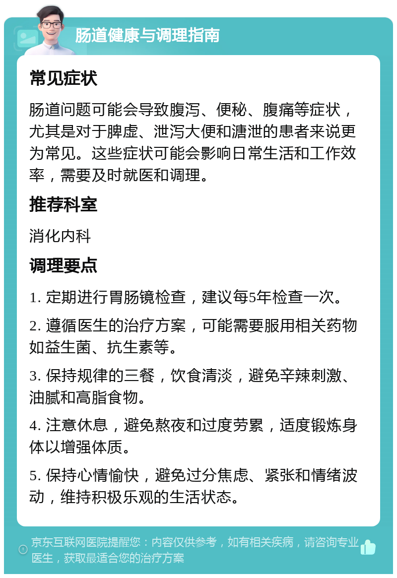 肠道健康与调理指南 常见症状 肠道问题可能会导致腹泻、便秘、腹痛等症状，尤其是对于脾虚、泄泻大便和溏泄的患者来说更为常见。这些症状可能会影响日常生活和工作效率，需要及时就医和调理。 推荐科室 消化内科 调理要点 1. 定期进行胃肠镜检查，建议每5年检查一次。 2. 遵循医生的治疗方案，可能需要服用相关药物如益生菌、抗生素等。 3. 保持规律的三餐，饮食清淡，避免辛辣刺激、油腻和高脂食物。 4. 注意休息，避免熬夜和过度劳累，适度锻炼身体以增强体质。 5. 保持心情愉快，避免过分焦虑、紧张和情绪波动，维持积极乐观的生活状态。