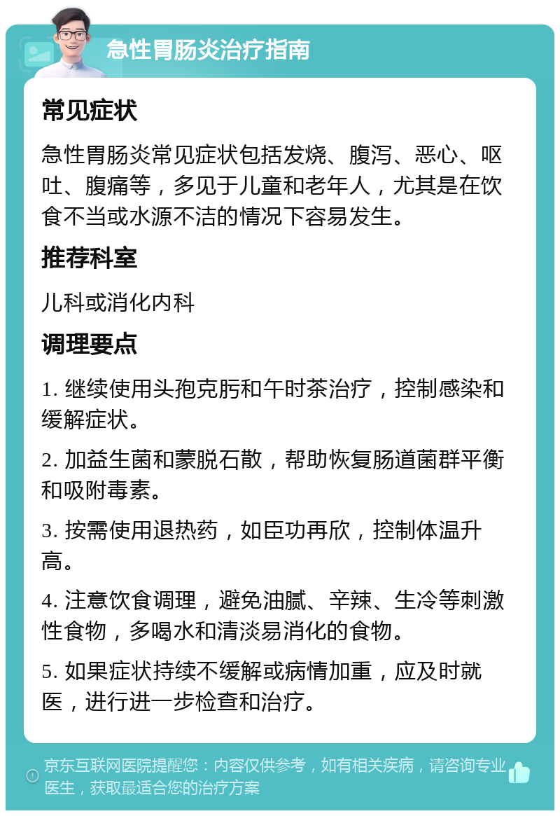 急性胃肠炎治疗指南 常见症状 急性胃肠炎常见症状包括发烧、腹泻、恶心、呕吐、腹痛等，多见于儿童和老年人，尤其是在饮食不当或水源不洁的情况下容易发生。 推荐科室 儿科或消化内科 调理要点 1. 继续使用头孢克肟和午时茶治疗，控制感染和缓解症状。 2. 加益生菌和蒙脱石散，帮助恢复肠道菌群平衡和吸附毒素。 3. 按需使用退热药，如臣功再欣，控制体温升高。 4. 注意饮食调理，避免油腻、辛辣、生冷等刺激性食物，多喝水和清淡易消化的食物。 5. 如果症状持续不缓解或病情加重，应及时就医，进行进一步检查和治疗。