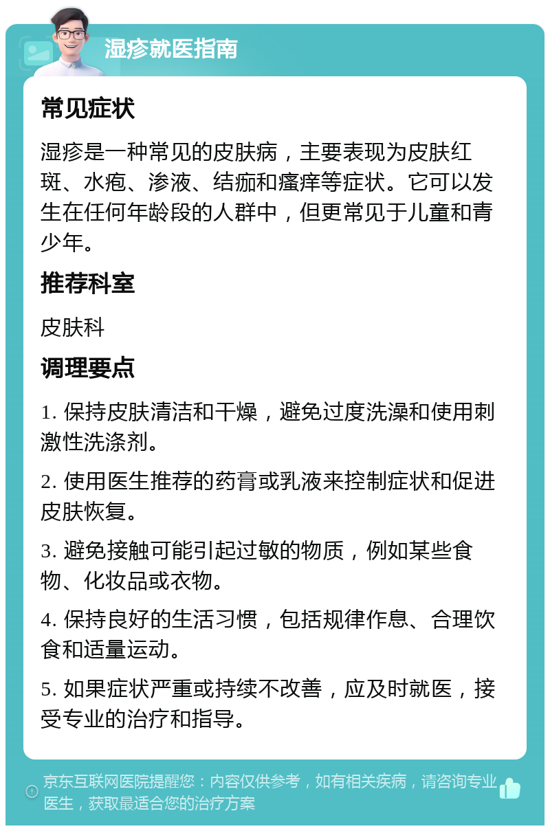 湿疹就医指南 常见症状 湿疹是一种常见的皮肤病，主要表现为皮肤红斑、水疱、渗液、结痂和瘙痒等症状。它可以发生在任何年龄段的人群中，但更常见于儿童和青少年。 推荐科室 皮肤科 调理要点 1. 保持皮肤清洁和干燥，避免过度洗澡和使用刺激性洗涤剂。 2. 使用医生推荐的药膏或乳液来控制症状和促进皮肤恢复。 3. 避免接触可能引起过敏的物质，例如某些食物、化妆品或衣物。 4. 保持良好的生活习惯，包括规律作息、合理饮食和适量运动。 5. 如果症状严重或持续不改善，应及时就医，接受专业的治疗和指导。